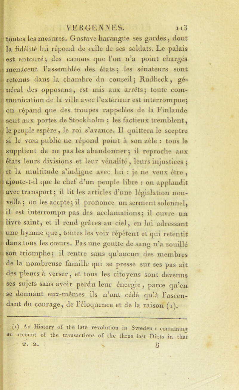 toutes les mesures. Gustave harangue ses gardes , dont la fidélité lui répond de celle de ses soldats. Le palais est entouré ; des canons que l’on n’a point chargés menacent l’assemblée des états j les sénateurs sont retenus dans la chambre du conseil ; Rudheck, gé- néral des opposans, est mis aux arrêts; toute com- munication de la ville avec l’extérieur est interrompue; on répand que des troupes rappelées de la Finlande sont aux portes de Stockholm ; les factieux tremblent, le peuple espère , le roi s’avance. Il quittera le sceptre si le vœu public ne répond point son zèle : tous le supplient de ne pas les abandonner ; il reproche aux états leurs divisions et leur vénalité, leurs injustices ; et la multitude s’indigne avec lui : je ne veux être , ajoute-t-il que le chef d’un peuple libre : on applaudit avec transport; il Ht les articles d’une législation nou- velle; on les acepte; il prononce un serment solennel, il est interrompu pas des acclamations; il ouvre un livre saint, et il rend grdees au ciel, en lui adressant une hymne que, toutes les voix répètent et qui retentit dans tous les cœurs. Pas une goutte de sang n’a souillé son triomphe; il rentre sans qu’aucun des membres de la nombreuse famille qui se presse sur ses pas ait des pleurs i\ verser, et tous les citoyens sont devenus ses sujets sans avoir perdu leur énergie, parce qu’en se donnant eux-mêmes ils n’ont cédé qu’à l’ascen- dant du courage, de l’éloquence et de la raison (i). (0 An History of tlie late révolution in Sweden : containin*» an account of tlie transactions of tlie three last Diets in that 8 T. a.
