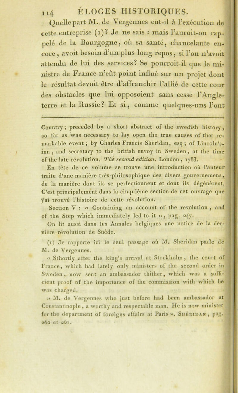 Quelle part M., de Vergennes eut-il à l’exécution de celte entreprise (i)? Je ne sais : mais l’auroit-on rap- pelé de la Bourgogne, ou sa santé, chancelante en- core , avoit besoin d’un plus long repos, si l’on n’avoit attendu de lui des services? Se pourroit-il cpie le mi- nistre de Fi-ance n’eût point influé sur un projet dont le résultat devoit être d’affranchir l’allié de cette cour des obstacles que lui opposoient sans cesse l’Angle- terre et la Russie ? Et si, comme quelques-uns l’ont Counti7 ; preceded by a short abstract of the swedish history, so far as was necessary to lay open the true causes of that re- markable event -, by Charles Francis Sheridan, esq ; of Lincoln’s- inn , and secretary to the british envoy in Sweden, at the tiine of the latE révolution. The second editian. ILonAon , En tête de ce volume se trouve une introduction où l’auteur traite d’une manière très-philosophique des divers gouvernemens, de la manière dont ils se perfectionnent et dont ils dégénèrent. C’est principalement dans la cinquième section de cet ouvrage que j’ai trouvé l’histoire de cette révolution. Section V : « Coniaining an account of the révolution , and of the Step which immediately lcd to it » , pag. 24.7. On lit aussi dans les Annales belgiqucs une notice de la der- nière révolution tle Suède. (i) Je rapporte ici le seul passage oii AI. SIieri<lan paile de Al. de Vergennes. •< Sthortly after the king’s arrivai at Stockholm , the court of France, which had lately only luinistcrs of the second order in Sweden, now sent an ambassador thither, which was a suffi- ciciit ])roof of lhe importance of the commission wilh which lie was charged. >» AI. de Vergennes who just before had been ambassador at Constantinople, a worthy and respectable man. He is now minister for the dcpartnicnt of loreigns affairs ut Paris». SiiéitiuAN, pag. »6o et 2O1.