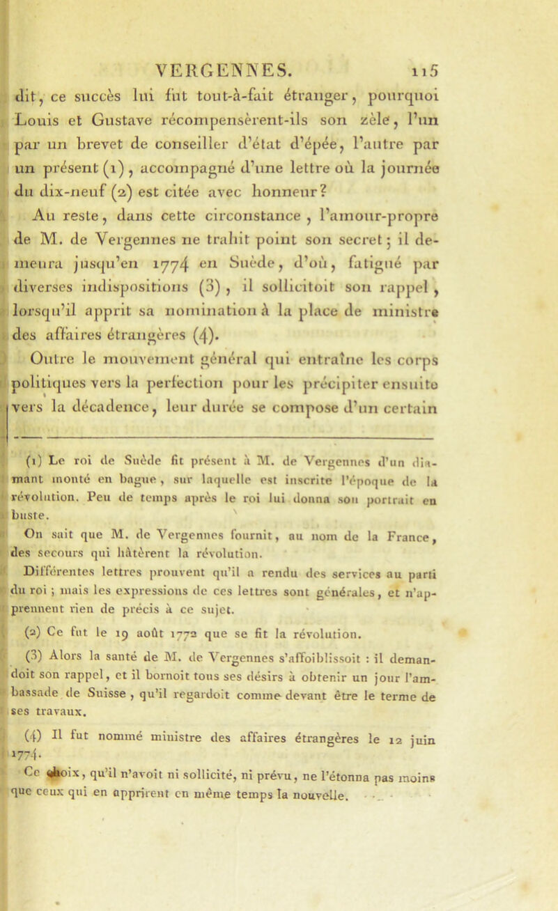 dit, ce succès lui fut tout-à-fait étranger, pourquoi Louis et Gustave récompensèrent-ils son zèle, l’un par un brevet de conseiller d’état d’épée, l’autre par un présent (i) , accompagné d’une lettre où la journée du dix-neuf (2) est citée avec honneur? Au reste, dans cette circonstance , l’amour-propre de M. de Vergennes ne trahit point son secret; il de- meura jusqu’en 1774 Suède, d’où, fatigué par diverses indispositions (3) , il sollicitoit son rappel , lorsqu’il apprit sa nomination à la place de mlnistr» des a fia ires étrangères (4). Outre le mouvement général qui entraîne les corps politiques vers la perfection pour les précipiter cnsuito vers la décadence, leur durée se compose d’un certain (1) Le roi de Suède fit présent à M. de Vergennes d’un din- mant monté en bague, sur laquelle est inscrite l’époque de U révolution. Peu île temps après le roi lui donna .sou portrait en buste. des secours qui hâtèrent la révolution. Differentes lettres prouvent qu’il a rendu des services au parti du roi ; mais les expressions de ces lettres sont générales, et n’ap- prennent rien de précis à ce sujet. (2) Ce fut le 19 août 177a que se fit la révolution. (.■>) Alors la santé de M. de Vergennes s’affoiblissoit : il deman- doit son rappel, et il bornoit tous ses désirs à obtenir un jour l’am- bassade de Suisse , qu’il regardoit comme devant être le terme de ses travaux. (4) Il fut nommé ministre des affaires étrangères le 12 juin »774- Ce <i(|oix, qu’il n’avoit ni sollicité, ni prévu, ne l’étonna pas moins que ceux qui en apprirent en même temps la nouvelle.