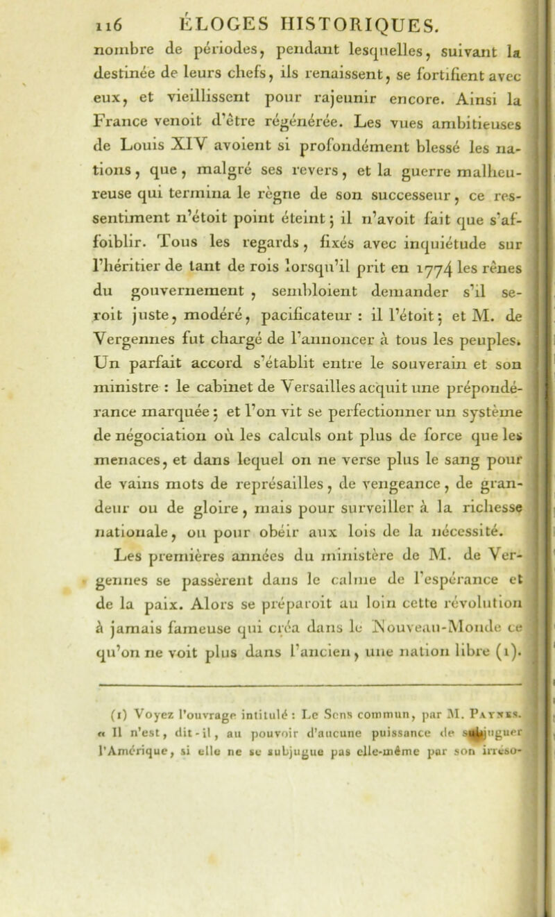 nombre de périodes, pendant lescpielles, suivant la destinée de leurs chefs, ils renaissent, se fortifient avec eux, et vieillissent pour rajeunir encore. Ainsi la France venoit d’être régénérée. Les vues ambitieuses de Louis XIV avoient si profondément blessé les na- tions , que, malgré ses revers, et la guerre malheu- reuse qui termina le règne de son successeur, ce res- sentiment n’étoit point éteint; il n’avoit fait que s’af- foiblir. Tous les regards, fixés avec inquiétude sur l’héritier de tant de rois lorsqu’il prit en 1774 les rênes du gouvernement , sembloient demander s’il se- roit juste, modéré, pacificateur: ill’étoit; et M. de Vergennes fut chargé de l’annoncer à tous les peuples. Un parfait accord s’établit entre le souverain et son ministre : le cabinet de Versailles acquit une prépondé- rance marquée ; et l’on vit se perfectionner un système de négociation où les calculs ont plus de force que les menaces, et dans lequel on ne verse plus le sang pour de vains mots de représailles, de vengeance, de gran- deur ou de gloire, niais pour surveiller à la richesse nationale, ou pour obéir aux lois de la nécessité. Les premières années du ministère de M. de Ver- gennes se passèrent dans le calme de l’espérance et de la paix. Alors se prépaioit au loin cette révolution à jamais fameuse qui créa dans le ùîouveau-iVIonde ce qu’on ne voit plus dans l’ancien, une nation libre (1). (i) Voyez l’ouvrage intitulé ; Le Sens commun, par M. Pavsks. n II n’est, tlit-il, au pouvoir d’aucune puissance «le s||^iigupr l’Amérique, si elle ne se subjugue pas clle-inéme por son irrésu-