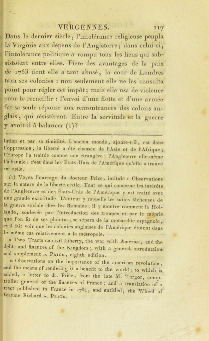 : Dnns le dernier siècle, l’intolérance religieuse peupla la Virginie aux dépens de l’Angleterre; dans celui-ci, l’intolérance politi([ue a rompu tous les liens qui sub- tsistoient entre elles. Fièi*e des avantages de la paix de 11763 dont elle a tant abusé, la cour de Londres )taxa ses colonies : non seulement elle ne les consulta ipoint pour régler cet impdt; mais elle usa de violence pour le recueillir : l’envoi d’une Hotte et d’une armée fut sa seule réponse aux remontrances des colons an- Iglais , qui résistèrent. Entre la sei-vitude et la guerre y avoit-il à balancer (1)? lution et par sa timidUé. L’ancien inonde, ajoute-t-il, est dans l’oppression ; la liberté a été cliassee de l’Asie et de l’Alriiiue v l’Europe l’a traitée comme une étrangère ; l’Angleterre elle-raérae l’a bannie ; c’est dans les États-Unis de l’Amérique qu’elle a trouvé un asile. (1) Voye» l’ouvrage du docteur Price, intitulé ; Observations sur la nature de la liberté civile. Tout ce qui concerne les. intérêts do l’Angleterre et des États-Unis de l’Amérique y est traité avec une grande exactitude. L’auteur y rappelle les suites fâcheuses de la guerre sociale chez les Romains ; il y montre comment la Hol- |Iande, soulevée par- l’introduction des troubles et par le mépris -que l’on fii de ses plaintes, se sépara de la inunarcliie espagnole, iet il fait voir que les colonies anglaises de l’Amérique étoient dans ■le même cas relativement à la métropole. « Two Tracts on civil Liberty, the war with America, and the idebts and finances ot the Kingdom with a general iutroduction- and supplément «. Pricb, eighth édition. « Observations on the importance of the american révolution , and the means of rendering it a benefit to the world ; to which is. ladded, a letter to dr. Price, from the late M. Turgot, comp- iltroller general of the finances of France ; and a translation of a • tract published in France in 1784,^ and entitled, the Wlieel of • fortune Richard Price.