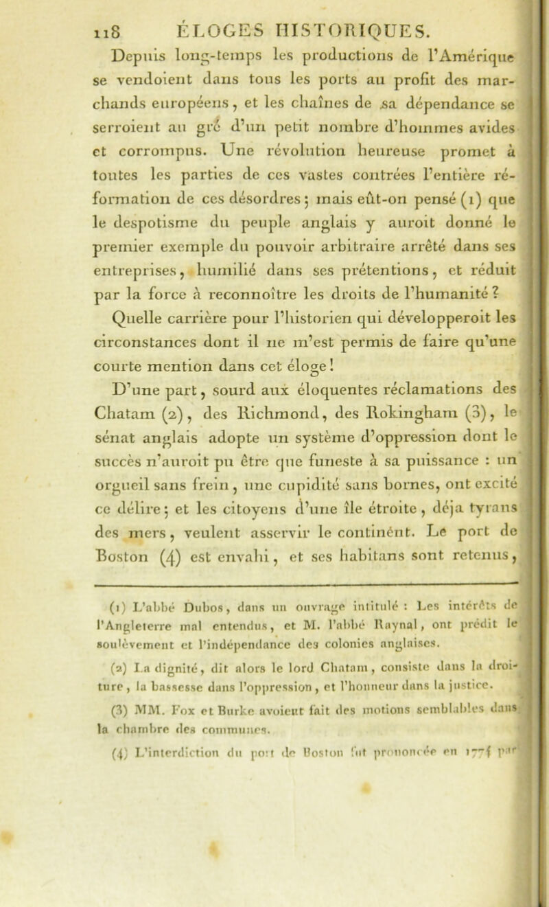 Depuis long-temps les productions de l’Amérique se vcndoient dans tous les ports au profit des mar- chands européens, et les chaînes de ^a dépendance se serroient au gré d’un petit nombre d’hommes avides et corrompus. Une révolution heureuse promet à toutes les parties de ces vastes contrées l’entière ré- formation de ces désordres 5 mais eût-on pensé (i) que le despotisme du peuple anglais y auroit donné le premier exemple du pouvoir arbitraire arrêté dans ses entreprises, humilié dans ses prétentions, et réduit par la force à reconnoître les droits de l’humanité ? Quelle carrière pour l’historien qui développeroit les circonstances dont il ne m’est permis de faire qu’une courte mention dans cet éloge ! D’une part, sourd aux éloquentes réclamations des Chatam (2), des Richmond, des Rokinghara (3), le sénat anglais adopte un système d’oppression dont le succès n’auroit pu être que funeste à sa puissance : un orgueil sans frein , une cupidité sans bornes, ont excité ce délirej et les citoyens d’une île étroite, déjà tyrans des mers, veulent asservir le contlnént. Le port de Boston (4) est envahi, et ses habltans sont retenus, ()) L’abbé Dubos, dans un ouvrage intitulé: Les intérêts de l’Angleterre mal entendus, et M. l’abbé Raynal, ont prédit le soulèvement et l’indé|)endance des colonies anglaises. (2) I.a dignité, dit alors le lord Cliatani, consiste dans la tlroi- tiirc , lu bassesse dans l’opjtression , et l’honneur dans la justice. (3) IVIM. r'ox et Rurke avoient fait des motions sembbtbles dans la chambre des conimunes. (4) L’interdiction du poit de Hoston lut prononcée en tyyf j’ar'