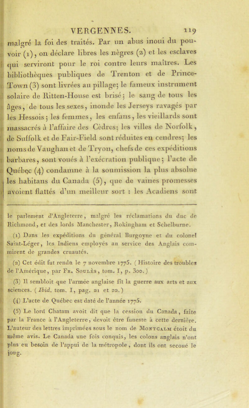 VERGENNES. 119 malgré la foi des traités. Par un abus inoui du pou- ii voir (1), on déclare libres les nègres (2) et les esclaves I <jui serviront pour le roi contre leurs maîtres. Les bibliothèques publiques de Treiiton et de Prince- ( Town (3) sont livrées au pillagej le fameux instrument solaire de llitten-House est brisé; le sang de tous les Ages, de tous les sexes, inonde les Jerseys ravagés par les Hessois ; les femmes, les enfans, les vieillards sont I massacrés è l’affaire des Cèdres: les villes de Norfolk, I de Siilfolk et de Falr-Field sont réduites eu cendres; les I* nomsde Vauglianet de Tryon, chefs de ces expéditions T barbares, sont voués A l’exécration pjiblique; l’acte de I Québec (4) condamne à la soumission la plus absolue . les habitans du Canada (5), <[ue de vaines promesses j avaient flattés d’un meilleur sort : les Acadiens soîit ; le parlement d’Angleterre, malgré les réclamations du duc de ■I Iticlunond, et îles lords Manchester, Rokingham et Sclielhurne. ! (i) Dans les expéditions du général Biirgoyne et du colonel Saint-Léger, les Indiens employés au service des Anglais com- ' mirent de grandes cruautés. (2) Cet édit fut rendn le 7 novembre lyyS. ( Histoire des troubles de l’Amérique, par Fr. Soulès , tom. I, p. 3oo.) J (3) Il sembloit que l’armée anglaise fit la guerre aux arts et aux ' sciences. Ibid. tom. I, pag. 21 et 22.) (4) L’acte de Québec est daté de l’année lyyS. (5) Le lord Cbatam avoit dit que l.a cession du Canada, faite par la France à l’Angleterre, devoir être funeste à cette dernière. L’auteur des lettres imprimées sous le nom de Mortcalm étoit du même avis. Le Canada une fois conquis, les colons anglais n’ont plus eu besoin de l’appui de la métropole, dont ils ont secoué le joug.
