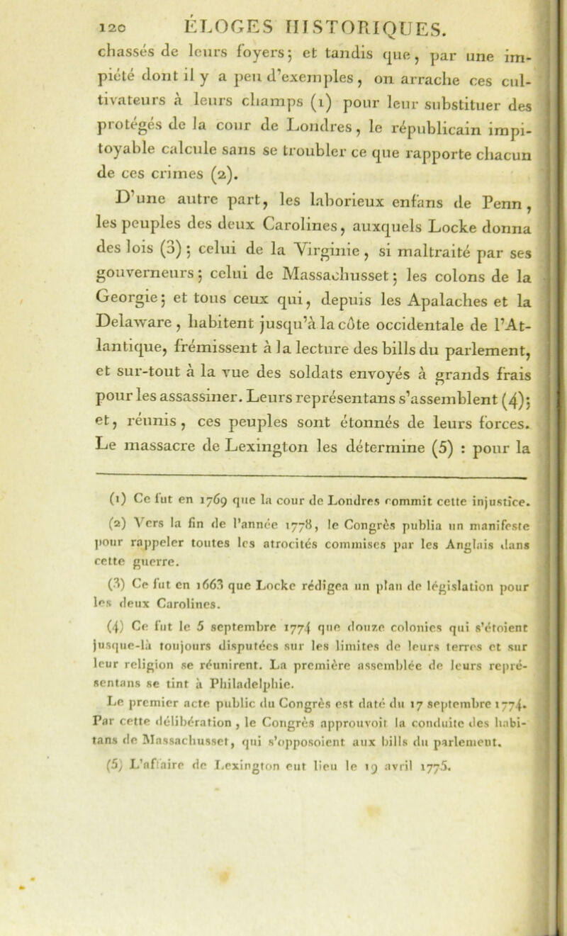 chassés de leurs foyers; et tandis que, par une im- piété dont il y a peu d’exemples, on arrache ces cul- tivateurs a leurs champs (i) pour leur substituer des protégés de la cour de Londres, le républicain impi- toyable calcule sans se troubler ce que rapporte chacun de ces crimes (2). D’une autre part, les laborieux enfans de Penn, les peuples des deux Carolines, auxquels Locke donna des lois (3) ; celui de la Virginie , si maltraité par ses gouverneurs ; celui de Massaohusset ; les colons de la Géorgie; et tous ceux qui, depuis les Apalaches et la Delaware, habitent jusqu’à la côte occidentale de l’At- lantique, frémissent à la lecture des bills du parlement, et sur-tout à la vue des soldats envoyés à grands frais pour les assassiner. Leurs représentans s’assemblent (4); et, réunis , ces peuples sont étonnés de leurs forces. Le massaci'e de Lexington les détermine (5) : pour la (1) Ce lut en 1769 que l;i cour de Londres commit celte injustice. (2) Vers la fin de l’année 177B, le Congrès publia un manifeste pour ro|)peler toutes les atrocités commises par les Anglais ilans celte guerre. (3) Ce fut en i663 que Locke rédigea un plan de législation pour les deux Carolines. (4) Ce fut le 5 septembre 1774 que douze colonies qui s’étoient jusque-là toujours disputées sur les limites de leurs terres et sur leur religion se réunirent. La première assemblée de leurs repré- sentans se tint à Philadelphie. Le premier acte public du Congrès est daté du 17 septembre 1774. Par cette délibération , le Congrès approuvoit la conduite des habi- tans de Massachusset, qui s’opposoient aux bills du parlement. (5) L’nflaire de T.exington eut lieu le 19 avril 177.5.