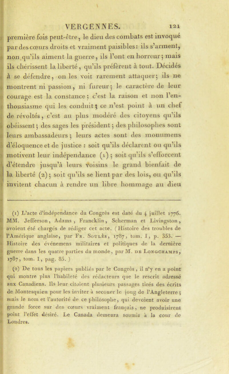 3 première fois peut-ètie, le dieu des combats est invoque ! par des cœurs droits et vraiment paisibles: ils s’arment, f non.qu’ils aiment la guerre, ils l’ont en horreur j mais ils chérissent la liberté, qu’ils préièrent à tout. Décidés , h se défendre, on les voit rarement attaquer^ ils ne ^ montrent ni passion, ni fureur 5 le caractère de leur Il courage est la constance : c’est la raison et non l’en- ( thousiasme qui les conduit j ce n’est point à un chef ^ de révoltés, c’est au plus modéré des citoyens qu’ils 1 obéissent 5 des sages les président 5 des plûlosophes sont r leurs ambassadeurs 5 leurs actes sont des monumens • d’éloquence et de justice : soit qu’ils déclarent ou qu’ils i motivent leur indépendance (i) j soit qu’ils s’ellorcent •' d’étendre jusqu’à leurs voisins le grand bienfait de la liberté (2) 5 soit qu’ils se lient par des lois, ou qu’ils V invitent chacun à rendre un libre hommage au dieu I (1) L’acte d’indépendance du Congrès est daté du 4 juillet 1776. k MM. Jefferson, Adams , Francklin, Scherman et Livingston, ^ avoient été chargés de rédiger cet acte. (Histoire des troubles de • l’Amérique anglaise, par Fa. Soûles, 1787, tom. I, p. 353. — Histoire des événemens militaires et politiques de la dernière guerre dans les quatre parties du monde, parM. db Longcraups, ■ 1787, tom. I, pag. 85. ) (2) De tous les papiers publiés par le Congrès, il n’y en a point qui montre plus l’habileté des rédacteurs que le rescrit adressé aux Canadiens. Ils leur citoient plusieurs passages tirés des écrits de Montesquieu pour les inviter à secouer le joug de l’Angleterre ; mais le nom et l’autorité de ce philosophe, qui dévoient avoir une grande force sur des cœurs vraiment français, ne produisirent point l’effet désiré. Le Canada demeura soumis k la cour de Londres.