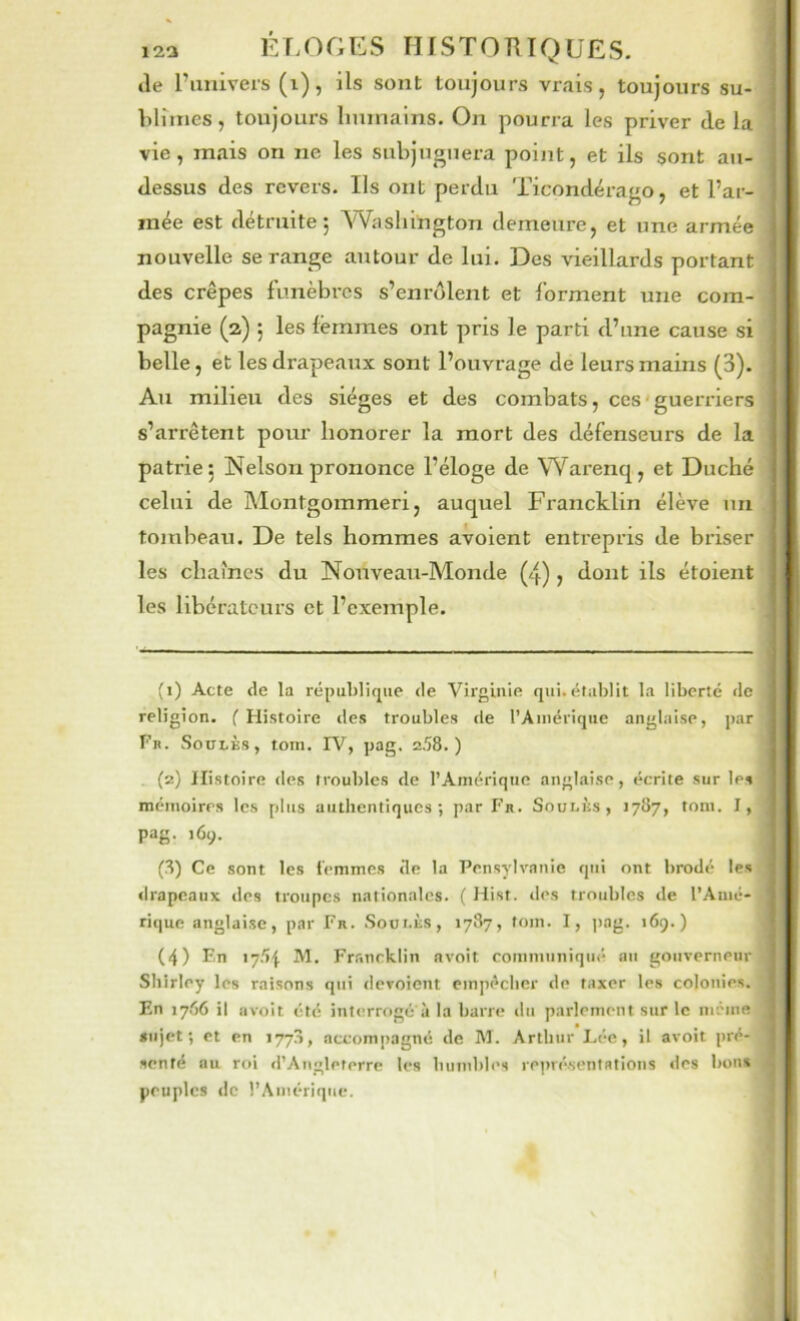 123 È r. ( ^ f ; K s HJ s T O R T Q ü E S. tîe l’univers (i), ils sont toujours vrais, toujours su- blimes, toujours liumains. On pourra les priver de la vie, mais on ne les subjuguera point, et ils sont au- dessus des revers. Ils ont perdu Ticondérago, et l’ar- mée est détruite; Washington demeure, et une armée nouvelle se range autour de lui. Des vieillards portant des crêpes funèbres s’enrôlent et forment une com- pagnie (2) ; les femmes ont pris le parti d’une cause si belle, et les drapeaux sont l’ouvrage de leurs mains (3). Au milieu des sièges et des combats, ces'guerriers s’arrêtent pour honorer la mort des défenseurs de la patrie; Nelson prononce l’éloge de Warenq, et Duché celui de Montgommeri, auquel Francklin élève un tombeau. De tels hommes avoient entrepris de briser les chames du Nouveau-Monde (4) j dont ils étoient les libérateurs et l’exemple. (1) Acte de la république de Virginie qui. établit la liberté de religion. ( Histoire des troubles de l’Amérique anglaise, par Fn. SouLKs, tom. IV, pag. 258.) . (2) Histoire des troubles de l’Amérique anglaise, écrite sur les mémoires les plus authentiques; par Fr. Sovhiis, J787, tom. I, pag. 169. (8) Ce sont les i'emmes de la Pensylvanie qui ont brodé les drapeaux des troupes nationales. ( Hist. des troubles de l’Amé- rique anglaise, par Fr. Sout.ùs, 1787, tom. I, jiag. 169.) (4) En lySj IVl. Fr.'inrklin avoit communiqué au gouverneur Shirley les raisons qui dévoient empêcher de taxer les colonies. En 17.56 il avoit été interrogé à la barre du parlement sur le iiiénie sujet; et en 1778, accompagné de M. Arthur Léo, il avoit pré- senté au roi «l’Angleterre les humbles représentations «les bon* peuples (le l’Amérique.