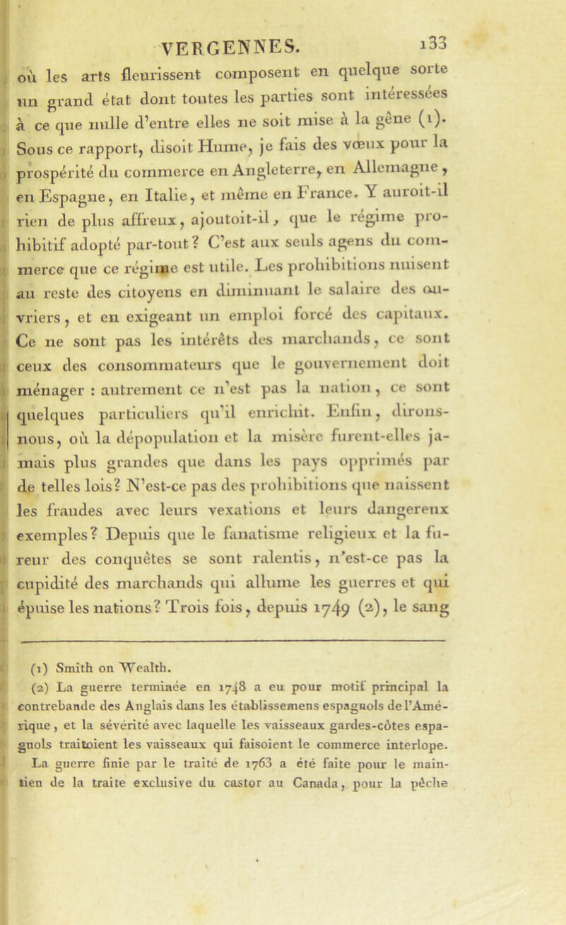 f où les arts fleurissent composent en quelque sorte , im grand état dont toutes les parties sont intéressées ■; à ce que nulle d’entre elles ne soit mise a la gene (i). J Sous ce rapport, disoit Hume, je fais des vœux pour la [J prospérité du commerce en Angleterre^ en Allemagne , en Espagne, en Italie, et meme en l'rance. Y auroit-il I rien de plus afïreux, ajoutoit-il> que le régime pro- .1 hibitif adopté par-tout ? C’est aux seuls agens du com- i merce que ce régime est utile. Les prolnbitions nuisent I au reste des citoyens en diminuant le salaire des cui- r| vriers, et en exigeant un emploi forcé des capitaux, i Ce ne sont pas les intérêts des marchands, ce sont li ceux des consommateurs que le gouvernement doit i ménager : autrement ce n’est pas la nation , ce sont quelques particuliers qu’il enrichit. Enfin, dirons- nous, où la dépopulation et la misère furent-elles ja- 4 mais plus grandes que dans les pays opprimés par I de telles lois? N’est-ce pas des prohibitions que naissent les fraudes avec leurs vexations et leurs dangereux a exemples? Depuis que le fanatisme religieux et la fu- it reur des conquêtes se sont ralentis, n'est-ce pas la J cupidité des marchands qui allume les guerres et qui f épuise les nations? Trois fois, depuis 174? (^)> 1® sang f' (1) Smith on Wealth. î’ (2) La guerre terminée en 1748 a eu pour motif principal la I contrebande des Anglais dans les établissemens espagnols del’Amé- ij rique, et la sévérité avec laquelle les vaisseaux gardes-côtes espa- c* * gnols traitoient les vaisseaux qui faisoient le commerce interlope. J La guerre finie par le traité de 1763 a été faite pour le main- * tien de la traite exclusive du castor au Canada, pour la pêche