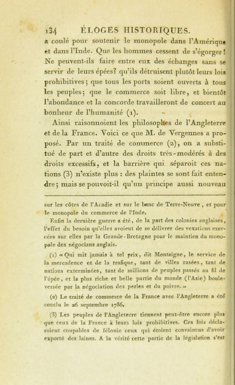 ] f i34 ÉLOGES HISTORIQUES. a coulé pour soutenir le monopole dans l’Amérique ■ et dans l’Inde. Que les hommes cessent de s’égorger! Ne peuvent-ils faire entre eux des échanges sans se servir de leurs épées? qu’ils détruisent plutôt leurs lois prohibitives 5 que tous les ports soient ouverts à tous les peuples; que le commerce soit libre, et bientôt l’abondance et la concorde travailleront de concert au bonheur de l’humanité (i). - Ainsi raisonnoient les philosophes de l’Angleterre et de la France. Voici ce que M. de Vergennes a pro- posé. Par un traité de commerce (2), on a substi- tué de part et d’autre des droits très-modérés à des droits excessifs, et la barrière qui séparoit ces na- tions (3) n’existe plus : des plaintes se sont fait enten- dre j mais se pouvoit-il qu’un principe aussi nouveau sur les côtes de l’Acadie et sur le banc de TeiTe-Neuxe , et pour le monopole du commerce de l’Inde. Enfin la dernière guerre a été, de la part des colonies anglaises, l’effet du besoin qu’elles avoient de se délivrer des vexations exer- cées sur elles par la Grande-Bretagne pour le maintien du mono- pole des négocians anglais. (0 «Qui mit jamais à tel prix, dit Montaigne, le service de In inercadcnce et de la trafique, tant de villes rasées, tant de nations exterminées, tant de millions de peuples passés au fil de l’épée, et la plus riche et belle partie du monde (l’Asie) boule- versée par la négociation des perles et du poivre. >» (a) Le traité de commerce de la France avec l’Angleterre a été conclu le a6 septembre 1786. (8) Les peuples de l’Angleterre tiennent peut-être encore ]>lus que ceux de la France à leurs lois prohibitives. Ces lois décla- roient coupables de félonie ceux qui étoient convaincus d’avoir exporté des laines. A la vérité cette partie de la législation s’est