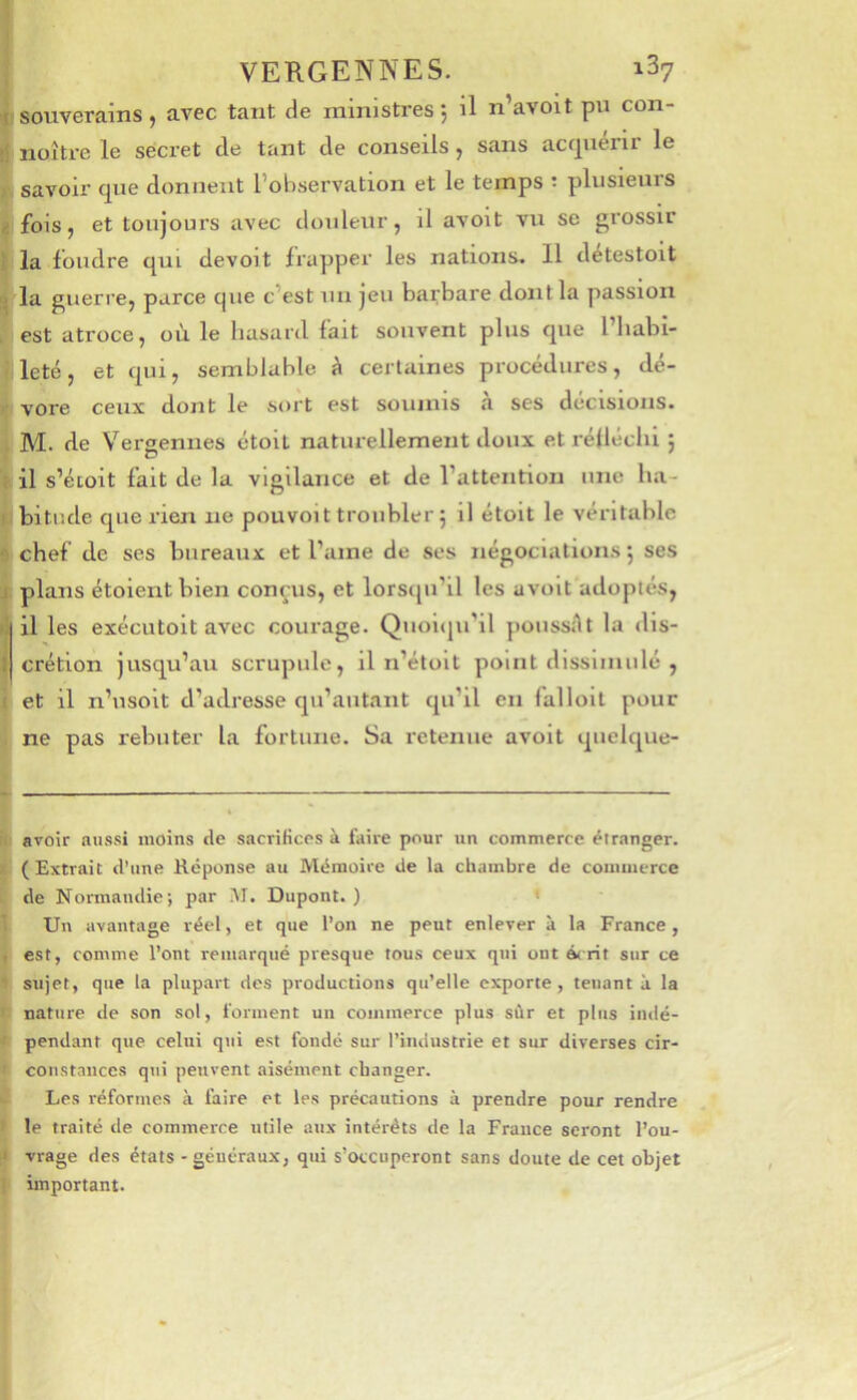 souverains, avec tant de ministres*, il n’avoit pu con- noître le secret de tant de conseils, sans acrpierir le savoir que donnent l’observation et le temps ; plusieurs fois, et toujours avec douleur, il avoit vu se grossir la foudre qui devoit frapper les nations. 11 détestoit la guerre, parce que c’est un jeu barbare dont la passion est atroce, où le hasard fait souvent plus que l habi- leté, et qui, semblable à certaines procédures, dé- vore ceux dont le sort est soumis a ses decisions. M. de Vergennes étolt naturellement doux et réfléchi j il s’éioit fait de la vigilance et de l’attention une ha- bitude que rien ne pouvoit troubler 5 il étoit le véritable chef de ses bureaux et l’ame de ses négociations 5 ses plans étolentblen con^'us, et lorsqu’il les avoit adoptés, il les exécutoit avec courage. Quoiqu’il poussAt la dis- crétion jusqu’au scrupule, il ii’étolt point dissimulé , et il n’usolt d’adresse qu’aiitant qu’il en falloit pour ne pas rebuter la fortune. Sa l'ctenue avoit quelque- avoir aussi moins de sacrifices à faire pour un commerce étranger. (Extrait d’une Réponse au Mémoire de la chambre de commerce de Normandie; par i\I. Dupont. ) ’ Un avantage réel, et que l’on ne peut enlever à la France , est, comme l’ont remarqué presque tous ceux qui ont é<rit sur ce sujet, que la plupart des productions qu’elle exporte , tenant à la nature de son sol, forment un commerce plus sùr et plus indé- pendant que celui qui est fondé sur l’imiustrie et sur diverses cir- constances qui peuvent aisément changer. Les réformes à faire et les précautions à prendre pour rendre le traité de commerce utile aux intérêts de la France seront l’ou- vrage des états - généraux, qui s’occuperont sans doute de cet objet important.