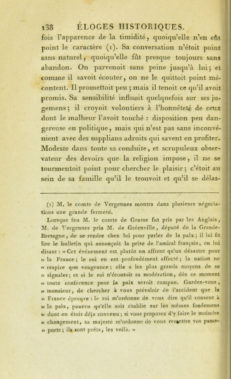 fois l’apparence de la timidité, quoiqu’elle n’en eût point le caractère (i). Sa conversation n’étoit point sans naturel J quoiqu’elle fût presque toujours sans abandon. On parvenoit sans peine jusqu’à lui; et comme il savoit écouter, on ne le quittoit point mé- content. Il promettoit peu ; mais il tenoit ce qu’il avoit promis. Sa sensibilité influoit quelquefois sur ses ju- gemens ; il croyoit volontiers à l’honnêteté de ceux dont le malheur l’avoit touché : disposition peu dan- gereuse en politique , mais qui n’est pas sans inconvé- nient avec des supplians adroits qui savent en profiter. Modeste dans toute sa conduite, et scrupuleux obser- vateur des devoirs que la religion impose, il ne se tourmentoit point pour chercher le plaisir ; c’étoit au sein de sa famille qu’il le trouvoit et qu’il se délas- (i) M. le comte de Vergennes montra dans plusieurs nf^gocia- tions une grande fermeté. Lorsque feu M. le comte de Grasse fut piâs par les Anglais, M. de Vergennes pria M. de Gréenvîlle, député de la Grande- Bretagne, de se rendre chez lui pour parler de la paix; il lui fit lire le bulletin qui annonçoit la prise de l’amiral français, en lui disant : « Cet événement est plutôt un affront qu'un désastre pour »> la France ; le roi en est profondément affecté ; la nation ne « respire que vengeance ; elle a les plus grands moyens de se » signaler; et si le roi n’écoutoit sa modération, dès ce moment » toute conférence pour la paix seroit rompue. Gardez-vous, » monsieur, de chercher à vous prévaloir de l’accident que la » France éj>roqve : le roi m’ordonne de vous dire qu’il consent à » la paix, pourvu qu’elle soit établie sur les mêmes fondemens j U dont on étoit déjà convenu ; si vous proposez d’y faire le moindre | U changement, sa majesté m’ordonne de vous rcnèrilre vos passe- | U ports; ils sont prêts, les voilà. »