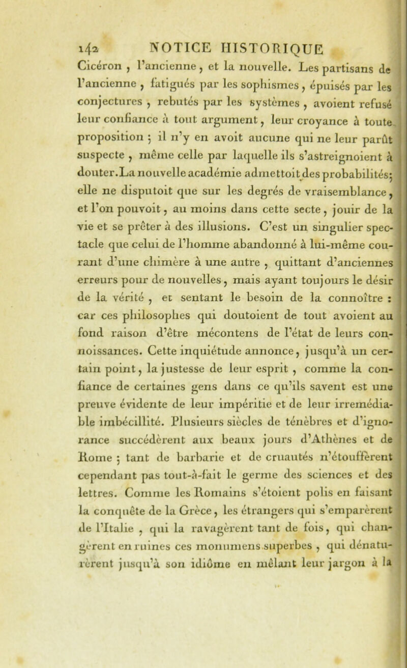 Cicéron , l’ancienne, et la nouvelle. Les partisans de l’ancienne , fatigués par les sophismes , épuisés par les conjectures , rebutés par les systèmes , avoient refusé leur confiance à tout argument, leur croyance à toute, proposition 5 il n’y en avoit aucune qui ne leur parût suspecte , même celle par laquelle ils s’astreignoient à douter.La nouvelle académie admettoitjdesprobabilitésj elle ne disputoit que sur les degrés de vraisemblance, et l’on pouvoit, au moins dans cette secte , jouir de la vie et se prêter à des illusions. C’est un singulier spec- tacle que celui de l’homme abandonné à lui-même cou- rant d’une chimère à ime autre , quittant d’anciennes erreurs pour de nouvelles, mais ayant toujours le désir de la vérité , et sentant le besoin de la connoître ; car ces philosophes qui doutoient de tout avoient au fond raison d’être mécontens de l’état de leurs con- noissances. Cette inquiétude annonce, jusqu’à un cer- tain point, la justesse de leur esprit , comme la con- fiance de certaines gens dans ce qu’ils savent est une preuve évidente de leur impéritie et de leur irrémédia- ble imbécillité. Plusieurs siècles de ténèbres et d’igno- rance succédèrent aux beaux jours d’Athènes et de Rome 5 tant de barbarie et de cruautés n’étouffèrent cependant pas tout-à-fait le germe des sciences et des lettres. Comme les Romains s’étoicnt polis en faisant la conquête de la Grèce, les étrangers qui s’emparèrent de l’Italie , qui la ravagèi’ent tant de fois, qui cbau-j gèrent en ruines ces monuniens superbes , qui dénatu- rèrent jusqu’à son idiûme en mêlant leur jargoix à H >