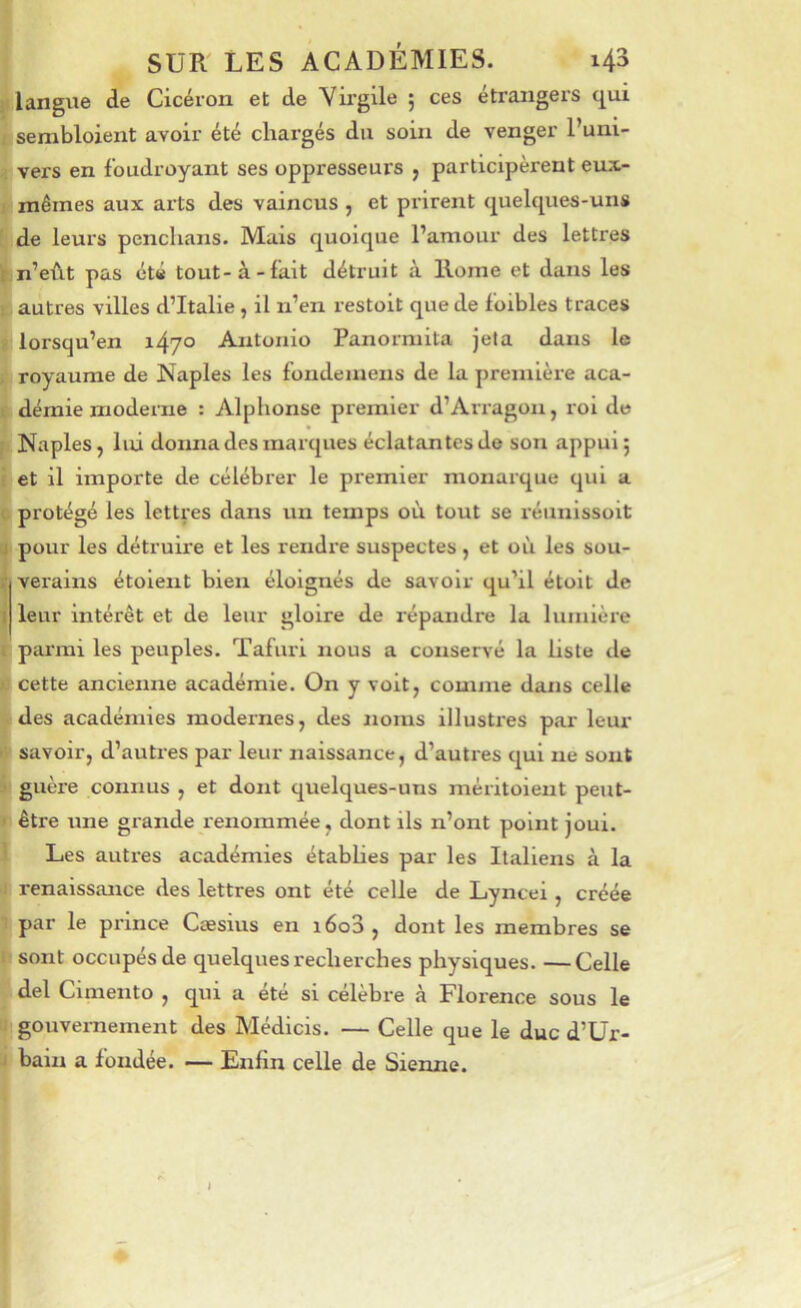 langue de Cicéron et de Vii'gile ; ces étrangers c^ui sembloient avoir été chargés du soin de venger l’uni- vers en foudroyant ses oppresseurs , participèrent eux- mêmes aux arts des vaincus , et prirent quelques-uns de leurs penchans. Mais quoique l’amour des lettres n’eût pas été tout-à-fait détruit à Home et dans les autres villes d’Italie , il n’en restoit que de foibles traces lorsqu’on i47° Antonio Panorniita jeta dans le royaume de Naples les fondeinens de la première aca- démie moderne : Alphonse premier d’Arragon, roi de Naples, lui donna des marques éclatantes de son appui; et il importe de célébrer le premier monarque qui a protégé les lettres dans un temps où tout se réunissoit pour les détruire et les rendi'e suspectes, et où les sou- verains étolent bien éloignés de savoir qu’il étolt de leur intérêt et de leur gloire de répandre la lumière parmi les peuples. Tafuri nous a conservé la liste de cette ancienne académie. On y voit, comme dans celle des académies modernes, des noms illustres par leui* savoir, d’autres par leur naissance, d’autres qui ne sont guère connus , et dont quelques-uns méritoieut peut- être une grande renommée, dont ils n’ont point joui. Les autres académies étabhes par les Italiens à la renaissance des lettres ont été celle de Lyncei , créée par le prince Cæsius en i6o3 , dont les membres se sont occupés de quelques recherches physiques. —Celle del Cimento , qui a été si célèbre à Florence sous le I gouvernement des Médlcis. — Celle que le duc d’Ur- bain a fondée. — Enfin celle de Sienne. »