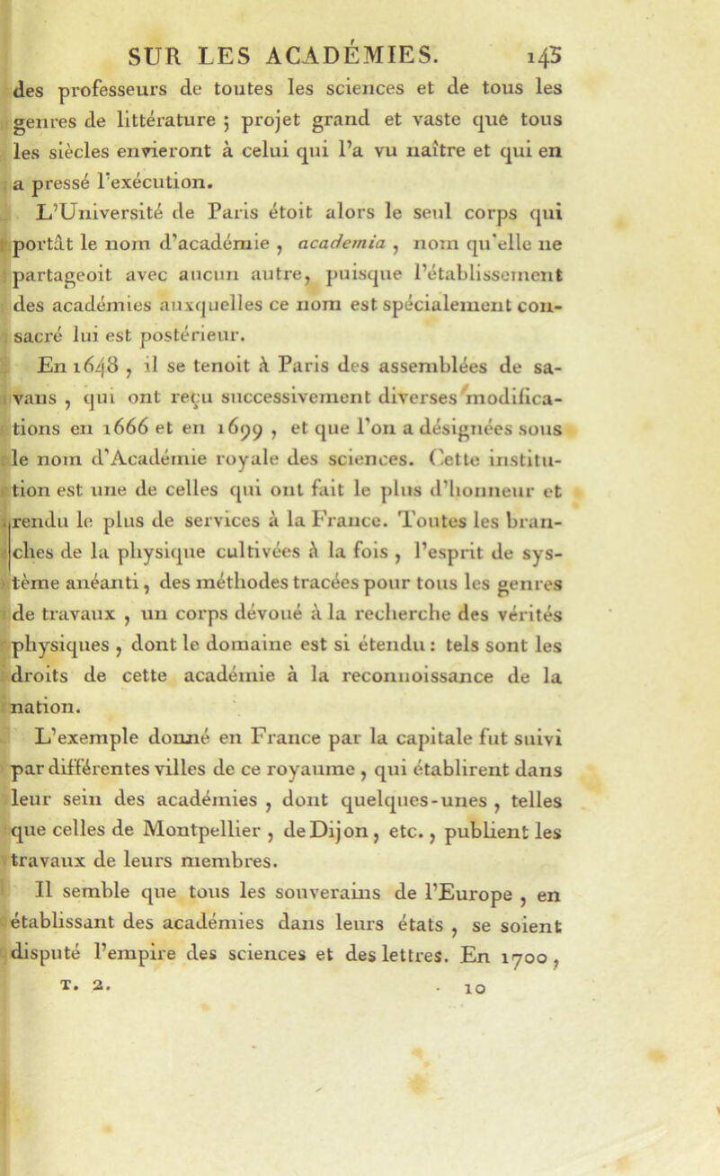des professeurs de toutes les sciences et de tous les .1 genres de littérature ; projet grand et vaste que tous les siècles envieront à celui qui l’a vu naître et qui en 1 a pressé l’exécution. L’Université de Paris étoit alors le seul corps qui Ipo rtât le nom d’académie , academia , nom qu'elle ne ! partageoit avec aucun autre, puisque l’établissement : des académies auxquelles ce nom est spécialement con- T sacré lui est postérieur. ^ En 1648 , il se tenoit à Paris des assemblées de sa- ii vans , qui ont reçu successivement diverses'modifica- Etions en 1666 et en 1659 , et que l’on a désignées sous fie nom d’Académie royale des sciences, (’ette institii- ition est une de celles qui ont fait le plus d’honneur et irendii le plus de services à la France. Toutes les bran- ^ elles de la physique cultivées h la fols , l’esprit de sys- l|tèrae anéanti, des méthodes tracées pour tous les genres ! de travaux , un corps dévoué à la recherche des vérités rphysiques , dont le domaine est si étendu: tels sont les i di'oits de cette académie à la reconiioissance de la ï nation. L’exemple donné en France par la capitale fut suivi par dif férentes villes de ce royaume , qui établirent dans leur sein des académies, dont quelques-unes, telles :que celles de Montpellier , de Dijon, etc., publient les V travaux de leurs membres. 1 II semble que tous les souverains de l’Europe , en L'établissant des académies dans leurs états , se soient ^disputé l’empire des sciences et des lettres. En 1700, T. 2. 10