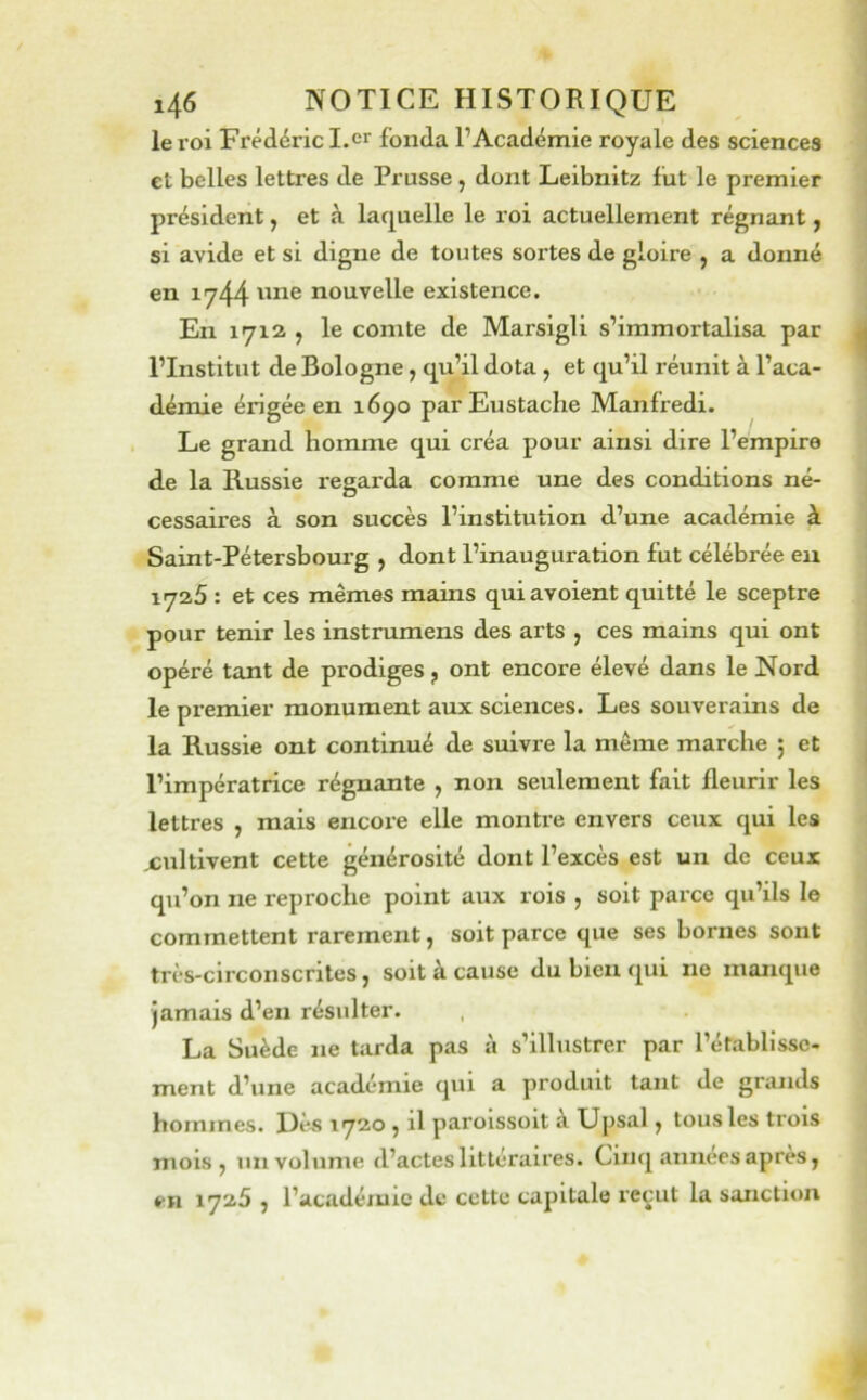 le roi Frédéric I.er fonda l’Académie royale des sciences et belles lettres de Prusse , dont Leibnitz fut le premier président, et à laquelle le roi actuellement régnant j si avide et si digne de toutes sortes de gloire , a donné en 1744 nouvelle existence. En 1712 ; le comte de Marsigli s’immortalisa par l’Institut de Bologne, qu’il dota , et qu’il réunit à l’aca- démie érigée en 16^0 parEustache Manfredi. Le grand homme qui créa pour ainsi dire l’empire de la Russie regarda comme une des conditions né- cessaires à son succès l’institution d’une académie à Saint-Pétersbourg , dont l’inauguration fut célébrée en 1725 : et ces mêmes mains quiavoient quitté le sceptre pour tenir les instrumens des arts , ces mains qui ont opéré tant de prodiges, ont encore élevé dans le Nord le pi'emier monument aux sciences. Les souverains de la Russie ont continué de suivre la même marche ; et l’impératrice régnante , non seulement fait fleurir les lettres , mais encore elle monti-e envers ceux qui les xultivent cette générosité dont l’excès est un de ceux qu’on ne reproche point aux rois , soit parce qu’ils le commettent rarement, soit parce que ses bornes sont très-circonscrites, soit à cause du bien qui ne manque jamais d’en résulter. La Suède ne tarda pas à s’illustrer par l’établisse- ment d’une académie qui a produit tant de grands hommes. Dès 1720 , il paroissoit à Upsal, tous les trois mois, un volume d’actes littéraires. Cinq années après, en 1726 , l’académie de cette capitale re^ut la sanction