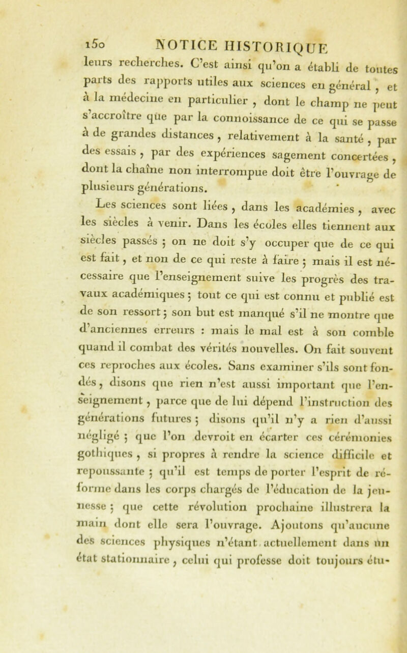 leurs recherches. C’est ainsi qu’on a établi de toutes parts des rapports utiles aux sciences en général , et cà la médecine en particulier , dont le champ ne peut s’accroître que par la connoissance de ce qui se passe a de grandes distances , relativement à la santé , par des essais , par des expériences sagement concertées , dont la chaîne non interrompue doit être l’ouvrage de plusieurs générations. Les sciences sont liees , dans les académies ^ avec les siècles a venir. Dans les écoles elles tiennent aux siècles passés 5 on ne doit s’y occuper que de ce qui est fait, et non de ce qui reste à faire ; mais il est né- cessaire que l’enseignement suive les progrès des tra- vaux académiques ; tout ce qui est connu et publié est de son ressort 5 son but est manqué s’il ne montre que d’anciennes erreurs : mais le mal est à son comble quand il combat des vérités nouvelles. On fait souvent ces reproches aux écoles. Sans examiner s’ils sont fon- des , disons que rien n’est aussi important que l’en- s*eignement , parce que de lui dépend l’instruction des générations futures 5 disons qu’il n’y a rien d’aussi négligé j que l’on devroit en écarter ces cérémonies gothiques , si propres à rendre la science tlifficlle et repoussante 5 qu’il est temps de porter l’esprit de ré- forme dans les corps chargés de l’éducation de Ja jeu- nesse 5 que cette révolution prochaine illustrera la main dont elle sera l’ouvrage. Ajoutons qu’aucune des sciences jihysiqucs n’étant actuellement dans iiin état stationnaire , celui qui professe doit toujours élu-