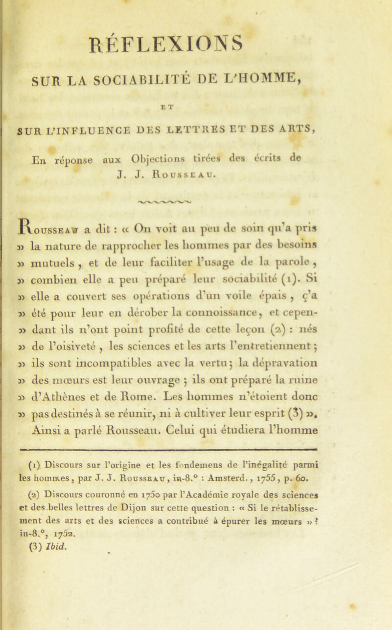 RÉFLEXIONS SUR LA SOCIABILnÉ DE L'HOMME, E T SUR L’INFLUENCE DES LETTRES ET DES ARTS, En réponse aux Objections tirées des écrits de J. J. Rousseau. I\oussEAV a dit : « On voit au peu de soin qu’a pris JJ la nature de rapprocher les hommes par des besoins J) mutuels J et de leur faciliter l’usage de la parole , J) combien elle a peu préparé leur sociabdité (i). Si JJ elle a couvert ses opérations d’un voile épais , ç’a JJ été pour leur en dérober la connoissance, et cepen- jj dant ils n’ont point profité de cette leçon (2) : nés JJ de l’oisiveté , les sciences et les arts l’entretiennent ; JJ ils sont incompatibles avec la vertu 5 la dépravation JJ des mœurs est leur ouvrage 5 ils ont préparé la ruine JJ d’Athènes et de Rome. Les hommes n’étoient donc JJ pas destinés à se réunir, ni à cultiver leur esprit (3) jj. Ainsi a parlé Rousseau. Celui qui étudiera l’homme (1) Discours sur l’origine et les t'undemens de l’inégalité parmi les hommes, par J. J. Roossbat;, ia-S.” : Amsterd., 1755, p. 60. (2) Discours couronné en 1760 par l’Académie royale des sciences et des belles lettres de Dijon sur cette question : « Si le rétablisse- ment des arts et des sciences a contribué à épurer les mœurs « ? iu-8.°, 1752. (3) Ibid.