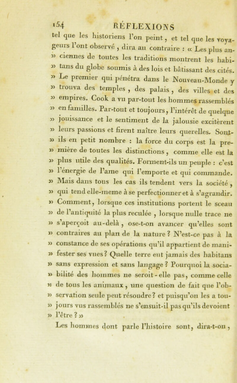 ‘54 RÉFLEXIOIVS tel que les historiens l’on peint, et tel que les roya- geiirs l’ont observé , dira au contraire : « Les plus an- 35 ciennes de toutes les traditions montrent les habi- 35 tans du globe soumis à des lois et bâtissant des cités. 35 Le premier qui pénétra dans le Nouveau-Monde y 35 trouva des temples , des palais , des villes et des 35 empires. Cook a vu par-tout les hommes rassemblés 35 en familles. Par-tout et toujours, l’intérêt de quelque j3 jouissance et le sentiment de la jalousie excitèrent 3> leurs passions et firent naître leurs querelles. Sont- 33 ils en petit nombre : la force du coi*ps est la pre- 33 mière de toutes les distinctions , comme elle est la 33 plus utile des qualités. Fonnent-ils un peuple : c’est 33 1 energie de l’ame qui l’emporte et qui commande. 33 Mais dans tous les cas ils tendent vers la société , 33 qui tendelle-meme à se perfectionner et à s’agrandir. >5 Comment, lorsque ces institutions portent le sceau 33 de l’anticpiité la plus reculée , lorsque nulle trace ne 33 s’aperçoit au-delà , ose-t-on avancer qu’elles sont 33 contraires au plan de la nature ? N’est-ce pas à la 33 constance de ses opérations qu’il appartient de mani- 35 fester ses vues? Quelle terre eut jamais des habitans 33 sans expression et sans langage ? Pourquoi la socia- 33 bilité des hommes ne seroit-elle pas, comme celle 3J de tous les anijiiaux, une question de fait que l’ob- 35 servation seule peut résoudre? et puisqu’on les a tou- 35 jours vus rassemblés ne s’ensuit-il pas qu’ils dévoient 33 l’être ? 33 Les hommes dont parle l’histoire sont, dira-t-on ,