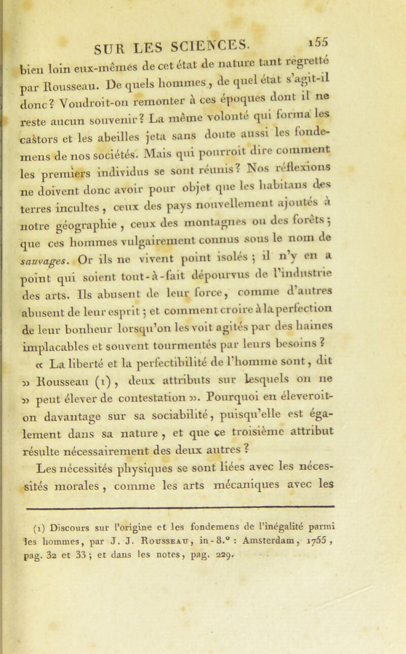 SUR LES SCIENCES. ‘55 bien loin eux-mêmes de cet état de nature tant regrette par Rousseau. De quels hommes , de quel état s’agit-i donc? Voudroit-on remonter à ces époques dont il no reste aucun souvenir? La même volonté qui forma les castors et les abeilles jeta sans doute aussi les fonde- mens de nos sociétés. Mais qui pourroit dire comment les premiers individus se sont réunis? Nos réflexions ne doivent donc avoir pour objet que les habitans des terres incultes, ceux des pays nouvellement ajoutés a notre géographie , ceux des montagnes ou des forêts 5 que ces hommes vulgairement connus sous le nom de sauvages. Or ils ne vivent point isolés 5 il n’y en a point qui soient tout-ü-fait dépourvus de riiulustne des arts. Ils abusent de leur force, comme d’autres abusent de leur esprit 5 et comment croire à la perfection de leur bonheur lorsqu’on les voit agités par des haines implacables et souvent tourmentés par leurs besoins ? cc La liberté et la perfectibilité de riiomine sont, dit 3) Rousseau (1) , deux attributs sur lesquels on ne peut élever de contestation jj. Pourquoi en éleveroit- on davantage sur sa sociabilité, puisqu’elle est éga- lement dans sa nature , et que ce troisième attribut résulte nécessairement des deux autres ? Les nécessités physiques se sont liées avec les néces- sités morales , comme les arts mécaniques avec les (1) Discours sur l’origine et les fondemens de l’inégalité parmi les hommes, par J. J. Roüsseati, in-S.”: Amsterdam, 1765, pag. 32 et 33 ; et dans les notes, pag. 229.