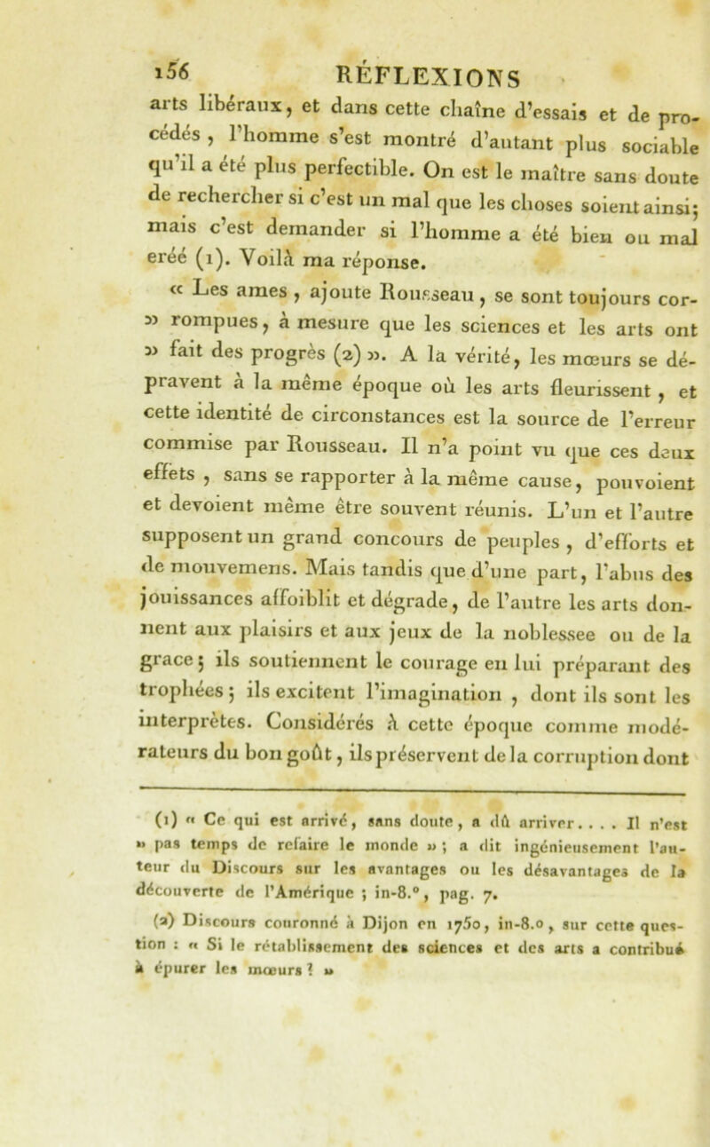 arts libéraux, et dans cette chaîne d’essais et de pro- cédés , l’homme s’est montré d’autant plus sociable qu’il a été plus perfectible. On est le maître sans doute de rechercher si c’est un mal que les choses soieiU ainsi; mais c’est demander si l’homme a été bien ou mal créé (i). Voilà ma réponse. « Les âmes , ajoute Rousseau , se sont toujours cor- » rompues, à mesure que les sciences et les arts ont fait des progrès (a) m. A la vérité, les mœurs se dé- pravent à la même époque où les arts fleurissent , et cette identité de circonstances est la source de l’erreur commise par Rousseau. Il n’a point vu que ces deux effets , sans se rapporter à la même cause, pouvoient et dévoient même être souvent réunis. L’un et l’autre supposent un grand concours de peuples , d’efforts et de mouvemens. Mais tandis que d’une part, l’abus des jouissances affoiblit et dégradé, de l’autre les arts don- nent aux plaisirs et aux jeux de la noblessee ou de la grâce; ils soutiennent le courage eu lui préparant des trophées; ils excitent l’imagination , dont ils sont les interprètes. Considérés à cette époque comme modé- rateurs du bon goût, ils préservent delà corruption dont * (i) n Ce qui est arrivé, sans doute, a dû arriver. ... Il n’est »» pas temps de rclaire le inonde « ; a dit ingénieusement l’au- teur du Discours sur les avantages ou les désavantages de la découverte de l’Amérique ; in-8.®, pag. 7. (a) Discours couronné à Dijon en 1750, in-8.0, sur cette ques- tion : n Si le rétablissement des sciences et des arts a contribui k épurer les moeurs 1 u