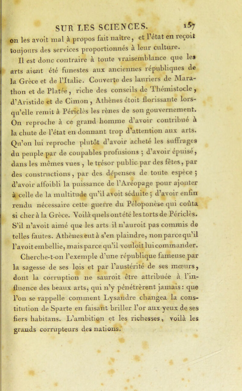 on les avolt mal à propos fait naître, et l’état en reçoit toujours (les services proportionnés à leur culture. Il est donc contraire à toute vraisemblance que les arts aiwit été funestes aux anciennes républiques de la Grèce et de l’Italie. Couverte des lauriers de Mara- thon et de Platée , riche des conseils de Thémistocle , d’Aristide et de Cimon , Athènes étoit llorlssante lors- qu’elle remit à Périclès les rênes de son gouvernement. On reproche à ce grand homme d’avoir contribué à la chute de l’état en donnant trop d’attention aux arts. Qu’on lui reproche plutôt d’avoir acheté les suffrages du peuple par de coupables profusions 5 d’avoir épuisé, dans les memes vues , le trésor public par des fetes, par des constructions, par des d(?penses de toute espèce j d’avoir affoibll la puissance de l’Aréopage pour ajouter à celle de la multitude qu’il avolt séduite 5 d’avoir enfin rendu nécessaire cette guerre du Péloponèse qui coûta si cher à la Grèce. Voilà quels ontété les torts de Périclès. S’il n’avoit aimé que les arts il n’auroit pas commis de telles fautes. Athènes eut à s’en plaindre, non parce qu’il l’avoit embellie, mais parce qu’il vouloit lui commander. Cherche-t-on l’exemple d’une républlcjue fameuse par ! la sagesse de ses lois et par l'austérité de ses mœurs, I dont la corruption ne sauroit être attribuée a l’in- { fluence des beaux arts, cj^ui n’y pénétrèrent jamais: que l’on se rappelle comment Lysandre changea la cons- titution de Sparte en faisant briller l’or aux yeux de ses fiers habitans. L’ambition et les richesses, voilà les grands corrupteurs des nations.'