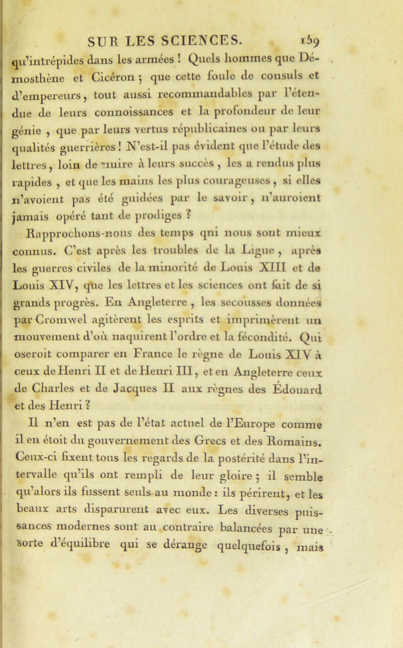 j qu'intrépides dans les arniees ! (^uels liommes que 13e- mostliène et Cicéron j que cette foule de consuls et d’empereurs, tout aussi recommandables par l’éten- due de leurs connoissances et la profondeur de leur génie , que par leurs vertus républicaines ou par leurs qualités guerrières ! N’est-il pas évident que l’étude des lettres , loin de nuire à leurs succès , les a rendus plus rapides , et que les mains les plus courageuses , si elles ji’avoient pas été guidées par le savoir, ii’aurolent jamais opéré tant de prodiges ? lliipprocbons-nous des temps qnl nous sont mieux connus. C’est après les troubles de la Ligue , après les guerres civiles de la minorité de Louis XIII et de Louis XIV, qtie les lettres et les sciences ont lait de si grands progrès. En Angleterre , les secousses données parCromwel agitèrent les esprits et imprimèrent un mouvement d’où naquirent l’ordre et la fécondité. Qui oseroit comparer en France le règne de Louis XIV à ceux de Henri II et de Henri III, et en Angleterre ceux de Charles et de Jacques H aux règnes des Édouard et des Henri ? Il n’en est pas de l’état actuel de l’Europe comme il eu étolt du gouvernement des Grecs et des Romains. Ceux-ci fixent tous les regards de la postérité dans l’in- tei~v'alle qu’ils ont rempli de leur gloire ; il semble I qu’alors ils fussent seuls au monde : ils périrent, et les i beaux arts disparurent avec eux. Les diverses puis- I sauces modernes sont au contraire balancées par une