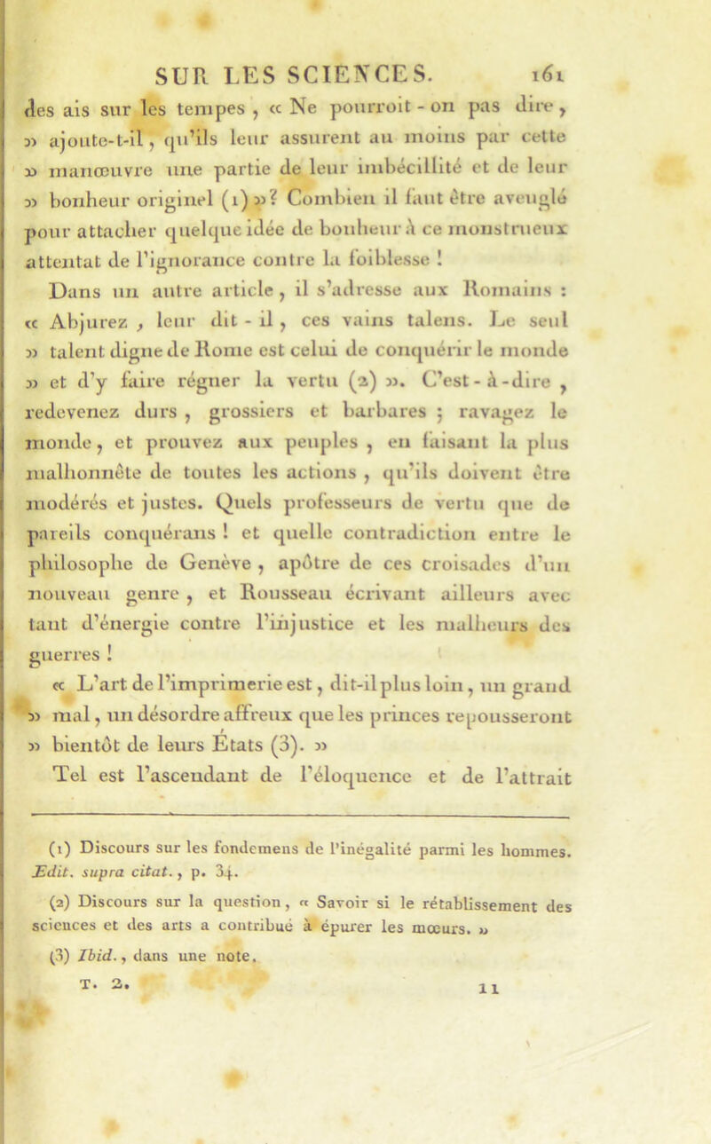 (les ais sur les tempes , ce Ne pourroit - on pas dire, 3> ajoute-t-il, (ju’ils leur assurent au moins par cette x> manœuvre une partie de leur imbécillité et de leur D) bonheur originel Combien il faut être aveuglé pour attacher (jiielcpie idée de bonheur ce monstrueux attentat de rignoraiice contre la Ibiblesse ! Dans nu autre article , il s’adresse aux Romains : « Abjurez , leur dit - il , ces vains talens. Le seul D> talent digne de Rome est celui de comjuérir le monde » et d’y faire régner la vertu (a) m. C’est-à-dire , redevenez durs , grossiers et barbares ; ravagez le monde, et prouvez aux peuples , en taisant la plus malhonnête de toutes les actions , qu’ils doivent être modérés et justes. Quels professeurs de vertu cjue de pareils conquérans ! et quelle contradiction entre le philosophe de Genève , apôtre de ces croisades d’un nouveau genre , et Rousseau éci’ivant ailleurs avec tant d’énergie contre l’üijustice et les mulhcurs des guerres ! ' «c L’ai’t de l’imprimerie est, dit-il plus loin, un grand * s> mal, un désordre affreux que les princes repousseront » bientôt de leurs Etats (3). » Tel est l’ascendant de l’éloquence et de l’attrait (i) Discours sur les fondemens de l’inégalité parmi les hommes. Edit, supra citât., p. 34. (2) Discours sur la question, a Savoir si le rétablissement des sciences et des arts a contribué à épurer les mœurs, u (3) Jbid., dans une note, ^ X T. 3. 11