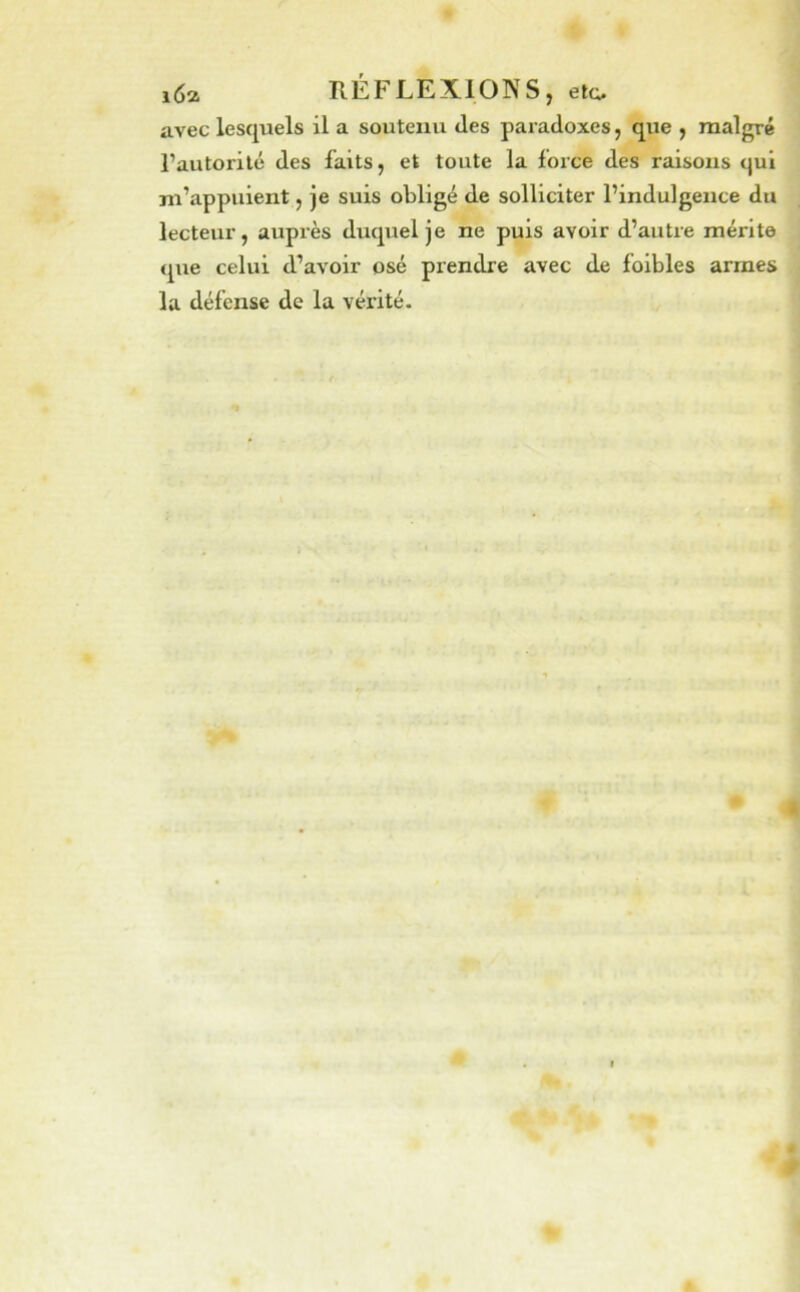 avec lesquels il a soutenu des paradoxes, que , malgré l’autorité des faits, et toute la foice des raisons <|ui m’appuient, je suis obligé de solliciter l’indulgence du lecteur, auprès duquel je ne puis avoir d’autre mérite <pie celui d’avoir osé prendre avec de foibles armes la défense de la vérité.