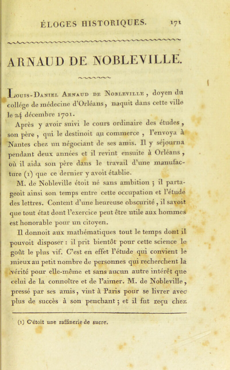 ARNAUD DE NOBLEVILLE. Louis-Daniel Arnaud de ISobi.eville , aoyen tin ^ collège de médecine d’Orléans, naquit dans cette ville le 2,4 décembre 1701. Après y avoir suivi le cours ordinaire des études , son père , qui le destinolt au commerce , l’envoya à Nantes chez un négociant de ses amis. Il y séjourna pendant deux aimées et il revint ensuite à Orléans , où il aida son père dans le travail d’une manufac- ture (1) que ce dernier y avoit établie. M. de Nobleville étolt né sans ambition ; il parta- geoit ainsi son temps entre cette occupation et l’étude des lettres. Content d’une heureuse obscurité , il savoit que tout état dont l’exercice peut être utile aux hommes est honorable pour un citoyen. Il donnoit aux mathématiques tout le temps dont il pouvoit disposer : il prit bientôt pour cette science le goiit le plus vif. C’est en effet l’étude qui convient le mieux au petit nombre de personnes qui recherchent la .vérité pour elle-même et sans aucun autre intérêt que celui de la connoître et de l’aimer. M. de Nobleville y pressé par ses amis, vint à Paris pour se livrer avec plus de succès à son penchant 5 et il fut reçu chez. (i) C’étoit une raffinerie de sucre.