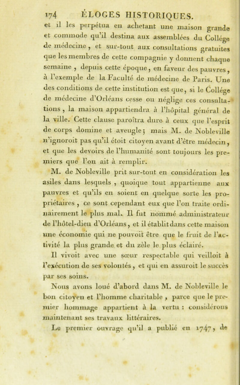 et il les peipetua en achetant une maison grande et commode qu’il destina aux assemblées du Collège de medecine ^ et sur-tout aux consultations gratuites que lesmembies de cette compagnie y donnent chaque semaine ^ depuis cette epoque ^ en faveur des pauvres ^ à l’exemple de la Faculté de médecine de Paris. Une des conditions de cette institution est que, si le Collège de medecine d Orléans cesse ou négligé ces consulta-* lions , la maison appartiendra à l’hôpital général de la ville. Cette clause paroîtra dure à ceux que l’esprit de corps domine et aveugle; mais M. de Nobleville n’ignoroit pas qu’il étoit citoyen avant d’ètre médecin, et que les devoirs de l’humanité sont toujours les pre- miers que l’on ait à remplir. M. de Nobleville prit sur-tout en considération les asiles dans lesquels , quoique tout appartienne aux pauvres et qu’ils en soient en quelque sorte les pro- priétaires , ce sont cependant eux que l’on traite ordi- nairement le plus mal.. Il fut nommé administrateur de l’hôtel-dieu d’Orléans, et il établit dans cette maison une économie qui ne pouvolt être que le fruit de l’ac- tivité la plus grande et du zèle le plus éclairé. Il vivoit avec une sœur respectable qui vellloit à l’exécution de ses volontés , et qui en assuroit le succès par ses soins. Nous avons loué d’abord dans M. de Nobleville le bon citoyen et l’homme charitable ^ parce que le pre- mier honiinage appartient à la vertu : considérons maintenant ses travaux littéraires. Le jireinier ouvrage qu’il a publié eu iy47 >