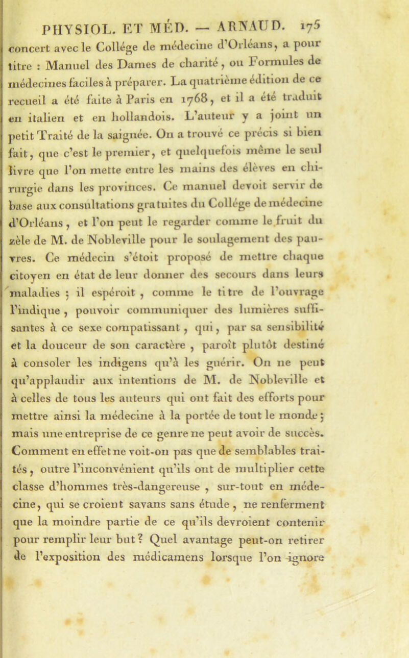 concert avec le Collège tle medeciiie tl Orléans, a pour litre : Manuel des Dames de charité, ou Formules de médecines faciles à préparer. La ciuatrièine édition de ce recueil a été faite à Paris en lyôSj et il a ete traduit en italien et en hollandois. L’auteur y a jouit un jietit Traité de la saignée. On a trouvé ce précis si bien fait, que c’est le premier, et quelquefois même le seul livre que l’on mette entre les mains des élèves en chi- rurgie dans les provinces. Ce manuel devolt servir de hase aux consultations gratuites du Collège de médecine d’Orléans, et l’on peut le regarder comme le.fruit du zèle de M. de Nobleville pour le soulagement des pau- vres. Ce médecin s’étolt proposé de mettre chaque citoyen en état de leur doiuier des secours dans leurs maladies 5 il espéroit , comme le titre de l’ouvrage l’indique , pouvoir communiquer des lumières sufïi- santes à ce sexe compatissant, qui, par sa sensibilité et la douceur de son caractère , paroît plutdt destiné à. consoler les Intligens qu’à les guérir. On ne peut qu’applaudir aux intentions de M. de Nobleville et à celles de tous les auteurs qui ont fait des elTorts pour mettre ainsi la médecine à la portée de tout le monde j mais une entreprise de ce genre ne peut avoir de succès. Comment en effet ne voit-on pas que de semblables trai- tés , outi’e l’inconvénient qu’ils ont de multiplier cette classe d’hommes très-dangereuse , sur-tout en méde- cine, qui se croient savons sans étude , ne renferment que la moindre partie de ce qu’ils devroient contenir pour remplir leur but ? Quel avantage peut-on retirer de l’exposition des médlcaraens lorsque l’on -ignore