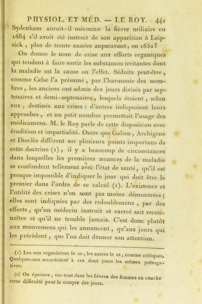 l Sydenham auroit-il méconnu la lièvre miliaire en j 1684 s’il avolt été instruit de son apparition h Leip- I sick J plus de trente années auparavant, en i65a? On donne le nom de crise aux efforts organiques J qui tendent à faire sortir les substances irritantes dont i la maladie est la cause ou l’effet. Séduits peut-être , j comme Celse l’a présumé , par riiarmonie des nom- I bres , les anciens ont admis des jours divisés par sep- ténaires et demi - septénaires , lesquels étoient , selon eux , destuiés aux crises ; d’autres indiquoient leurs I appioches , et un petit nombre permettoit l’usage des medicamens. M. le Roy parle de cette disposition avec éiudition et impartialité. Outre que Galien , Arcliigcne et Diodes diffiTent sur plusieurs points iniportans de ' cette doctrine (1) , il y a beaucoup de circonstances I dans lesquelles les premières nuances de la maladie i se confondent tellement ave'c l’état de santé, qu’il est i presque impossible d’indiquer le jour qui doit être le ) premier dans l’ordre de ce calcul (i). L’existence et I l’utilité des crises n’en sont pas moins démontrées ; I elles sont indiquées par des redoublemens , par des j efforts , qu’un médecin instruit et exercé sait recon- j noître et qu’il ne trouble jamais. C’est donc plutôt ^ aux moiivemens qui les annoncent, qu’aux jours qui j les précèdent , que l’on doit donner son attention, i — — ^ (1) Les uns regardoient le 20, les autres le 21, comme critiques. 5 Quelques-uiis accordoient à ces deux jours les mêmes préroea- ^ tives. ^ ° (a) On éprouve , sur-tout dans les fièvres des femmes en couche -1 cette difficulté pour le compte des jours.