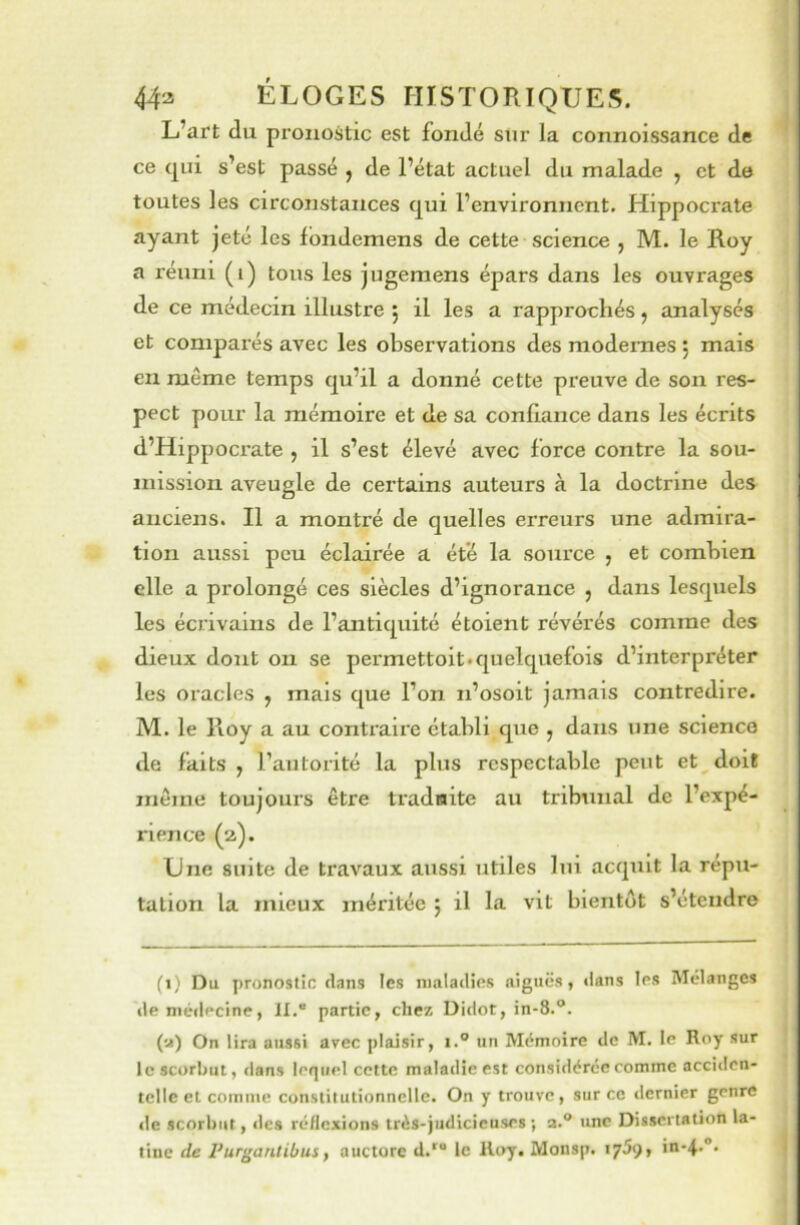 '.i 44a ÉLOGES HISTORIQUES. L’art du pronostic est fondé sur la connoissance de ce qui s’est passé , de l’état actuel du malade , et de toutes les circonstances qui l’environnent. Hippocrate ayant jeté les londemens de cette science , M. le Roy a réuni (i) tous les jugemens épars dans les ouvrages de ce médecin illustre j il les a rapprochés, analysés et comparés avec les observations des modernes 5 mais en même temps qu’il a donné cette preuve de son res- pect pour la mémoire et de sa confiance dans les écrits d’Hippocrate , il s’est élevé avec force contre la sou- mission aveugle de certains auteurs à la doctrine des anciens. Il a montré de quelles erreurs une admira- tion aussi peu éclairée a été la source , et combien elle a prolongé ces siècles d’ignorance , dans lesquels les écrivains de l’antiquité étoient révérés comme des dieux dont 011 se permettoit* quelquefois d’interpréter les oracles , mais que l’on n’osoit jamais contredire. M. le Roy a au contraire établi que , dans une science de faits , l’autorité la plus respectable peut et doit même toujours être tradnite au tribunal de l’expé- rience (2). Une suite de travaux aussi utiles lui acquit la répu- tation la mieux méritée ; il la vit bientôt s’étendre \ i J (1) Du pronostic dans les maladies aiguës, dans les Mélanges lie médecine, II.“ partie, chez Didot, in-8.“. (u) On lira aussi avec plaisir, i.® un Mémoire de M. le Roy sur le scorbut, dans lequel cotte maladie est considérée comme acciden- telle et comme constitutionnelle. On y trouve, sur ce dernier genre lie scorbut, des réflexions très-judicieuses ; a.® une Dissertation la- tine de Purganlibus, auctorc d.' le Roy. Monsp. lySç, in-4-“.