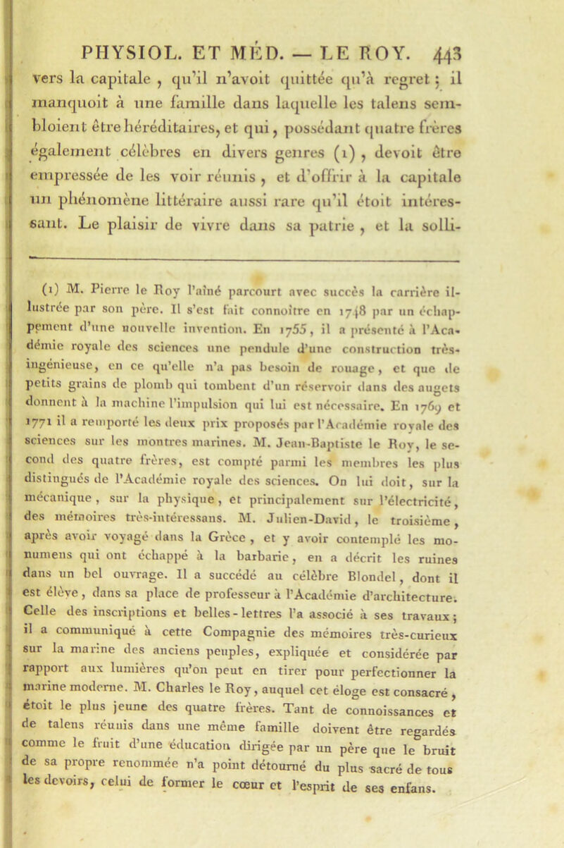 vers la capitale , qu’il n’avoit quittée qu’à regret j il maiiquoit à une famille dans laquelle les talens sein- hloieiit êtrehéréditaireSj et qui, possédant quatre frères également célèbres en divers genres (1) ? devoit être empressée de les voir réunis , et d’offrir à la capitale un phénomène littéraire aussi rare qu’il étoit intéres- sant. Le plaisir de vivre dans sa patrie , et la solli- (i) M. Pierre le Hoy l’nîné parcourt arec succès la carrière il- lustrée par son pere. Il s’est lait connoître en 1748 par un échap- pement (l’une nouvelle invention. En 1755, il a |)résej»tc à l’Aca- démie royale des sciences une pendule d’une construction très- ingénieuse, en ce qu’elle n’a pas besoin de rouage, et que de petits grains de plomb qui tombent d’un réservoir dans des nugets donnent à la machine l’impulsion qui lui est nécessaire. En 176^ et 1771 il a remporté les deux prix proposés par l’Académie royale des sciences sur les montres marines. M. Jean-Baptiste le Roy, le se- cond des quatre freres, est compté parmi les mendires les plus distingués de l’Académie royale des sciences. On lui doit, sur la mécanique, sur la physique, et principalement sur l’électricité, des mémoires très-intéressans. M. Julien-David, le troisième, apres avoir voyagé dans la Grèce , et y avoir contemplé les mo- numens qui ont échappé à la barbarie, en a décrit les ruines dans un bel ouiTage. Il a succédé au célèbre Blondel, dont il est élève , dans sa place de professeur k l’Académie d’architecture; Celle des inscriptions et belles-lettres l’a associé à ses travaux; il a communiqué à cette Compagnie des mémoires très-curieux sur la manne des anciens peuples, expliquée et considérée par rapport aux lumières qu’on peut en tirer pour perfectionner la m.irine moderne. M. Charles le Roy, auquel cet éloge est consacré , étoit le plus jeune des quatre frères. Tant de connoissances et de talens réunis dans une même famille doivent être regardés comme le finit d’une éducation dirigée par un père que le bruit de sa propre renommée n’a point détourné du plus sacré de tous les devoirs, celui de former le cœur et l’esprit de ses enfans.