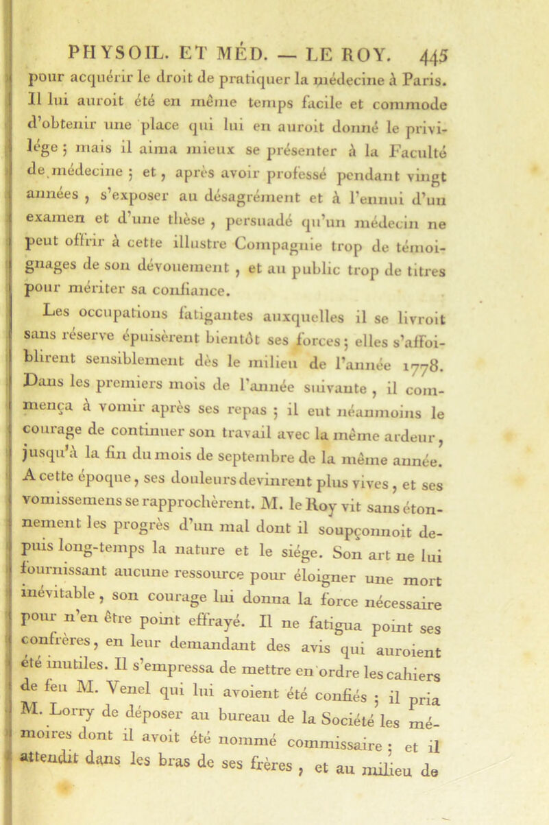 pour acquérir le droit de pratiquer la médecine à Paris. Il lui auroit été en même temps facile et commode d’obtenir une place qui lui en auroit donné le privi- lège ; mais il aima mieux se présenter à la Faculté de inedeciiie | et ^ après avoir professé pendant vingt années ^ s exposer au desagremeiit et à l’ennui d’un examen et d’une thèse , persuadé qu’un médecin ne peut offrir k cette illustre Compagnie trop de témoi- gnages de son dévouement , et au public trop de titres pour mériter sa confiance. Les occupations fatigantes auxquelles il se llvrolt sans réserN-e épuisèrent blentét ses forces; elles s’affoi- Mireiit sensiblement dès le milieu de l’année 1778. Dans les premiers mois de l’année suivante , il com- mença à vomir après ses repas ; il eut néanmoins le courage de continuer son travail avec la même ardeur, jusqu’d la fin du mois de septembre de la même année. A cette epoque, ses douleurs devinrent plus vives , et ses vomissemeiis se rapprochèrent. M. le Roy vit sans éton- nement les progrès d’un mal dont il soupçonnoit de- puis long-temps la nature et le siège. Son art ne lui fournissant aucune ressource pour éloigner une mort inévitable, son courage lui donna la force nécessaire pour n’en être point effrayé. Il ne fatigua point ses confrères, en leur demandant des avis qui auroient été mutiles. Il s’empressa de mettre en ordre les cahiers de feu M. Venel qui lui avoient été confiés ; il pria M. LoiTy de déposer au bureau de la Société les mé- moires dont il avoit été nommé commissaire : et il attendit dons les bras de ses frères , et au milieu de