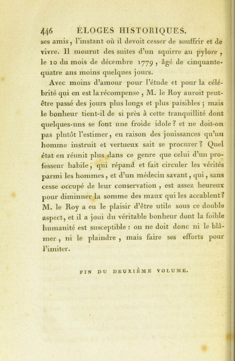 ses amis J l’instant où il devoit cesser de souffrir et de vivre. Il mourut des suites d’un squirre au pylore , le lo du mois de décembre 1779 j âgé de cinq^uante- quatre ans moins quelques jours. Avec moins d’amour pour l’étude et pour la célé- brité qui en est la récompense , M. le Roy auroit peut- être passé des jours plus longs et plus paisibles 5 mais le bonheur tient-il de si près à cette tranquillité dont quelques-uns se font une froide idole ? et ne doit-on pas plutôt l’estimer J en raison des jouissances qu’un homme instruit et vertueux sait se procurer ? Quel état en réunit plus dans ce genre que celui d’un pro- fesseur habile, qui répand et fait circuler les vérités parmi les hommes , et d’un médecin savant, qui, sans cesse occupé de leur conservation , est assez heureux pour diminuer la somme des maux qui les accablent? M. le Roy a eu le plaisir d’être utile sous ce double aspect, et il a joui du véritable bonheur dont la foible humanité est susceptible : on ne doit donc ni le blâ- mer , ni le plaindre , mais faire ses efforts pour l’imiter. FIN DU DEUXIEME VOLUME. J