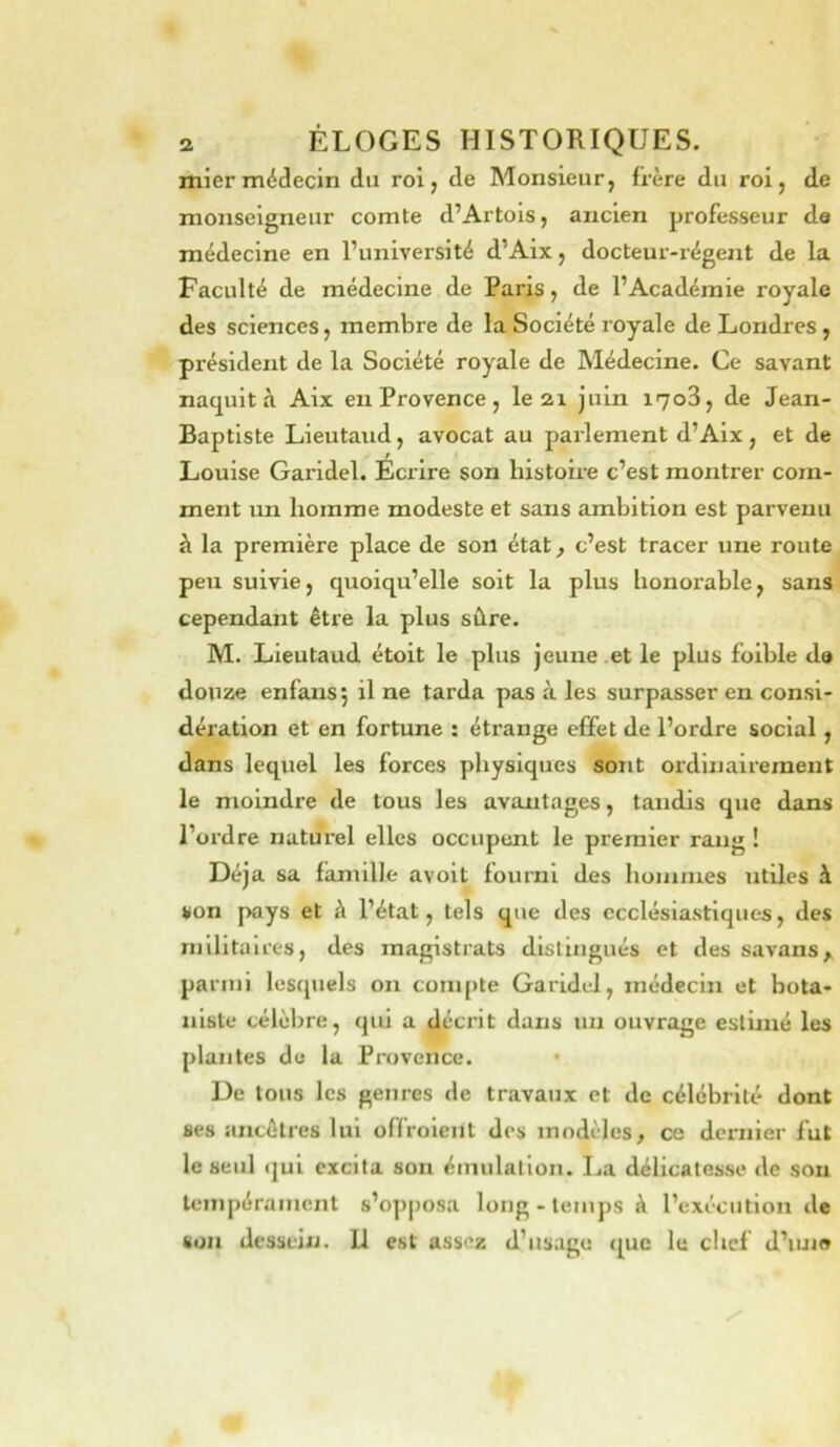 mier médecin du roi, de Monsieur, frère du roi, de monseigneur comte d’Artois, ancien professeur de médecine en l’université d’Aix, docteur-régent de la Faculté de médecine de Paris, de l’Académie royale des sciences, membre de la Société royale de Londres, président de la Société royale de Médecine. Ce savant naquit à Aix en Provence, le 2i juin i7o3, de Jean- Baptiste Lieutand, avocat au parlement d’Aix, et de Louise Gai'idel. Ecrire son histoire c’est montrer com- ment un homme modeste et sans ambition est parvenu à la première place de son état, c’est tracer une route peu suivie, quoiqu’elle soit la plus honorable, sans cependant être la plus sâre. M. Lieutaud étoit le plus jeune et le plus foible d» douze enfansj il ne tarda pas à les surpasser en consi- dération et en fortune : étrange effet de l’ordre social, dans lequel les forces physiques sont ordinairement le moindre de tous les avantages, tandis que dans l’ordre naturel elles occupent le premier rang ! Déjà sa famille avoit fourni des hoinnies utiles à son pays et à l’état, tels que des ecclésiastiques, des militaires, des magistrats distingués et des savans, parmi lesquels on compte Garidel, médecin et bota- niste célèbre, qui a décrit dans un ouvrage estimé les plantes do la Provence. • De tous les genres de travaux et de célébrité dont ses ancêtres lui offroient des modèles, ce dernier fut le seul qui excita son éinulallon. La délicatesse de sou tempérament s’opposa long-temps à l’exécution de