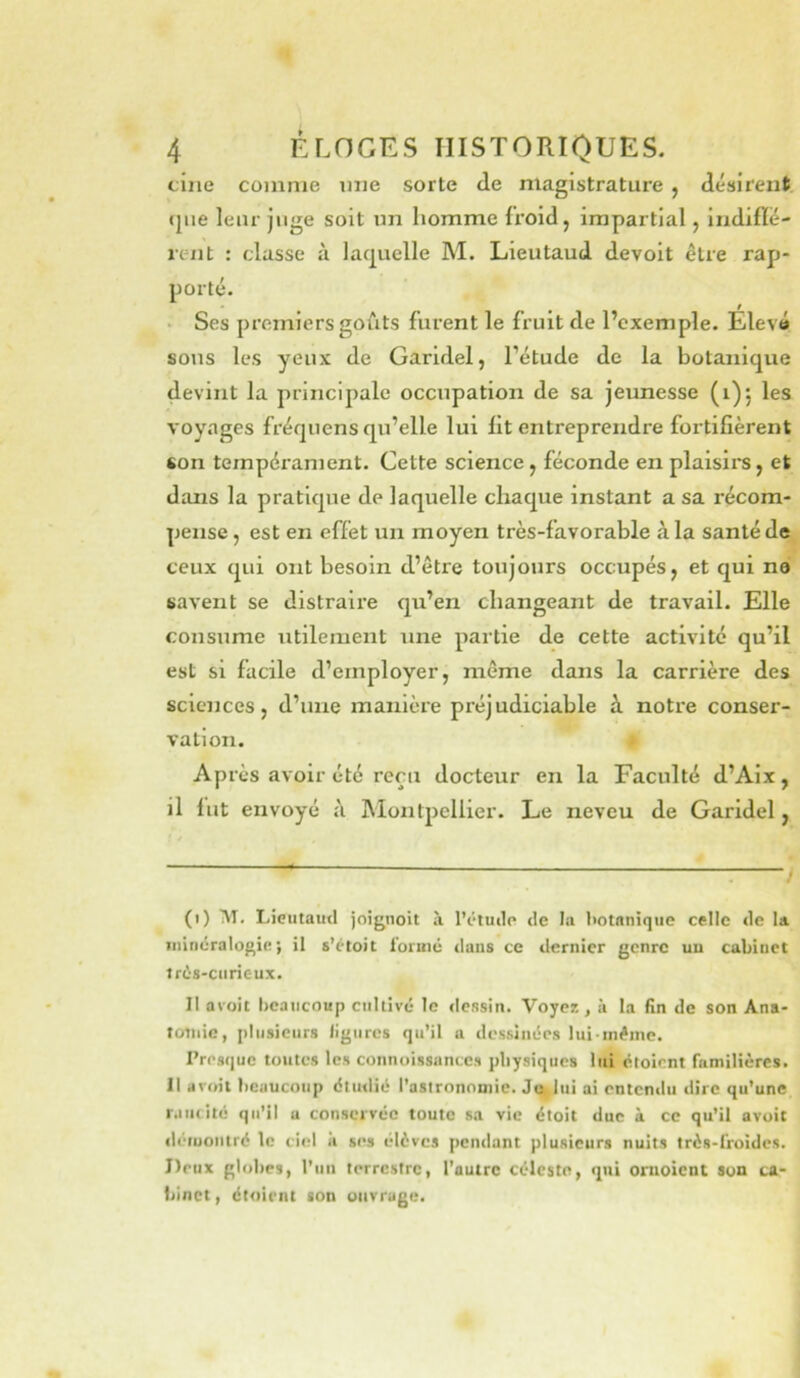 cilié comme mie sorte de magistrature , désirent (|iie leur juge soit un homme froid, impartial, indiflé- rent : classe à lac^uelle M. Lieutaud devoit être rap- porté. Ses premiers goûts furent le fruit de l’exemple. Elevé sous les yeux de Garidel, l’étude de la botanique devint la principale occupation de sa jeunesse (1)5 les voyages fréquens qu’elle lui lit entreprendre fortifièrent son tempérament. Cette science, féconde en plaisii*s, et dans la pratique de laquelle chaque instant a sa récom- pense , est en effet un moyen très-favorable à la santé de ceux qui ont besoin d’être toujours occupés, et qui na savent se distraii’e qu’en changeant de travail. Elle consume utilement une partie de cette activité qu’il est si facile d’employer, môme dans la carrière des sciences, d’une manière préjudiciable à notre conser- vation. Après avoir été reçu docteur en la Faculté d’Alx, il lut envoyé à Montpellier. Le neveu de Garidel, (1) M, Lieutaud joiguoit à l’éiudp de la l>otanique celle de la. Tiiiriéralogie i il s’étoit lormé dans ce dernier genre un cabinet ird-s-curieux. Il avoit beaucoup cultivé le dessin. Voyez , à la fin de son Ana- totiiic, plusieurs ligures qu’il a dessinées lui-inéinc. Presque toutes les connoissances physiques lui étoirnt familières. Il avoii beaucoup étiulié l’asirononiie. Jo,,ltii ai entendu dire qu’une laïuité qu’il u conservée toute sa vie étoit duc à ce qu’il avoit déiuontré le ciel ii ses élèves pendant plusieurs nuits très-froides. Deux globes, l’iin terrestre, l’autre céleste, qui onioient son ca- binet, étoirnt son ouvrage.