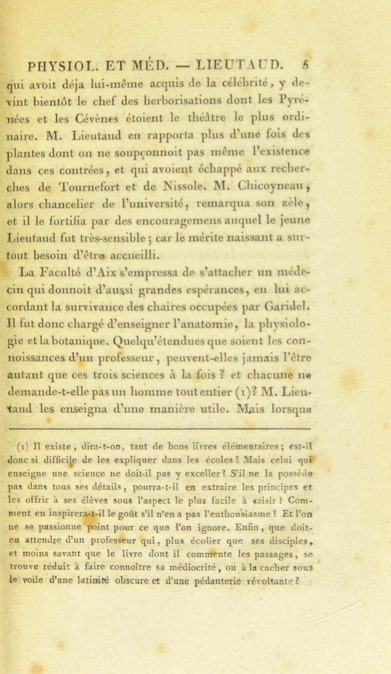 qui avoit déjà lui-méme acquis de la célébrité, y de- vint bientôt le chef des herborisations dont les Pyré- nées et les Cévènes étoient le théAtre le plus ordi- naire. M. Lieutaud en rapporta plus d’une fols des plantes dont on ne soupçonnoit pas même l’existence dans ces contrées, et qui avoleut échappé aux recher- ches de Tournefort et de Nissole. M. Chicoyneau y alors chancelier de l’université, remarqua son zèle j et il le fortifia par des encouragemens auquel le jeune Lieutaud fut très-sensible ; car le mérite naissant a sur- tout besoin d’êtr» accueilli. La Faculté d’Aix s’empressa de s’attacher un méde- cin qui donnoit d’aussi grandes espérances, en lui ac- cordant la survivance des chaires occupées par Garldel. Il lut donc chargé d’enseigner l’anatomie, la physiolo- gie et la botanique. Quelqu’étendues que soient les con- nolssances d’un professeur, peuvent-elles jamais l’être autant que ces trois sciences à la fois ? et chacune ne demande-t-elle pas un homme tout entier (i)? M. Lieu- taud les enseigna d’une manière utile. Alais lorsque (i) Il existe, dira-t-on, tant de bons livres élémentaires; est-il donc si difficile de les expliquer dans les écoles l Mais celui quîT enseigne une science ne doit-il pas y exceller? S’il ne la possède pas dans tous ses détails, pourra-t-il en extraire les principes et les oüVir à ses élèves sous l’aspect le plus facile à saisir? Com- ment en inspirera^il le goût s’il n’en a pas l’enthousiasme? Et l’on ne se passionne point pour ce que l’on ignore. Enfin, que doit- on attendre d’un professeur qui, plus écolier que ses disciples, et moins savant que le livre dont il comnltnte les passages, se trouve réduit à faire connoître sa médiocrité, ou à la cacher sous le voile d’une latinité obscure et d’une pédanterie révoltante ?