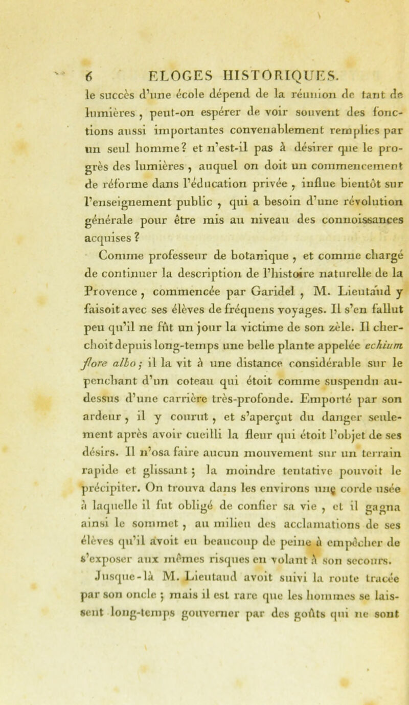 le succès d’une école dépend de la réunion de tant de lumières , peut-on espérer de voir souvent des Ibnc- tions aussi importantes convenablement remplies par un seul homme? et n’est-il pas à désirer que le pro- grès des lumières , auquel on doit un commencement de réforme dans l’éducation privée , influe bientôt sur l’enseignement public , qui a besoin d’une révolution générale pour être mis au niveau des connoissances acquises ? Comme professeur de botanique ^ et comme chargé de continuer la description de l’iiistoire naturelle de la Provence , commencée par Garidel , M. Lieutaud y faisoit avec ses élèves de fréquens voyages. Il s’en fallut peu qu’il ne fût un jour la victime de son zèle. Il clier- clioit depuis long-temps une belle plante appelée echiunt fore alla ; il la vit à une distance considérable sur le penchant d’un coteau qui étoit comme suspendu au- dessus d’une carrière très-profonde. Emporté par son ardeur , il y courut , et s’aperçut du danger seule- ment après avoir cueilli la fleur qui étoit l’objet de ses désirs. Il n’osa faire aucun mouvement sur un terrain rapide et glissant j la moindre tentative pouvoit le précipiter. On trouva dans les environs unç corde usée à laquelle il fut obligé de confier sa vie , et il gagna ainsi le sommet , au milieu des acclamations de ses élèves qu’il àvoit eu beaucoup de peine à empêcher de s’exposer aux mêmes risques en volant h son secours. Jusque-là M. Lieutaud avoit suivi la roule tracée par son oncle ^ mais il est rare que les honiines se lais- sent long-temps gouverner par des goûts qui ne sont