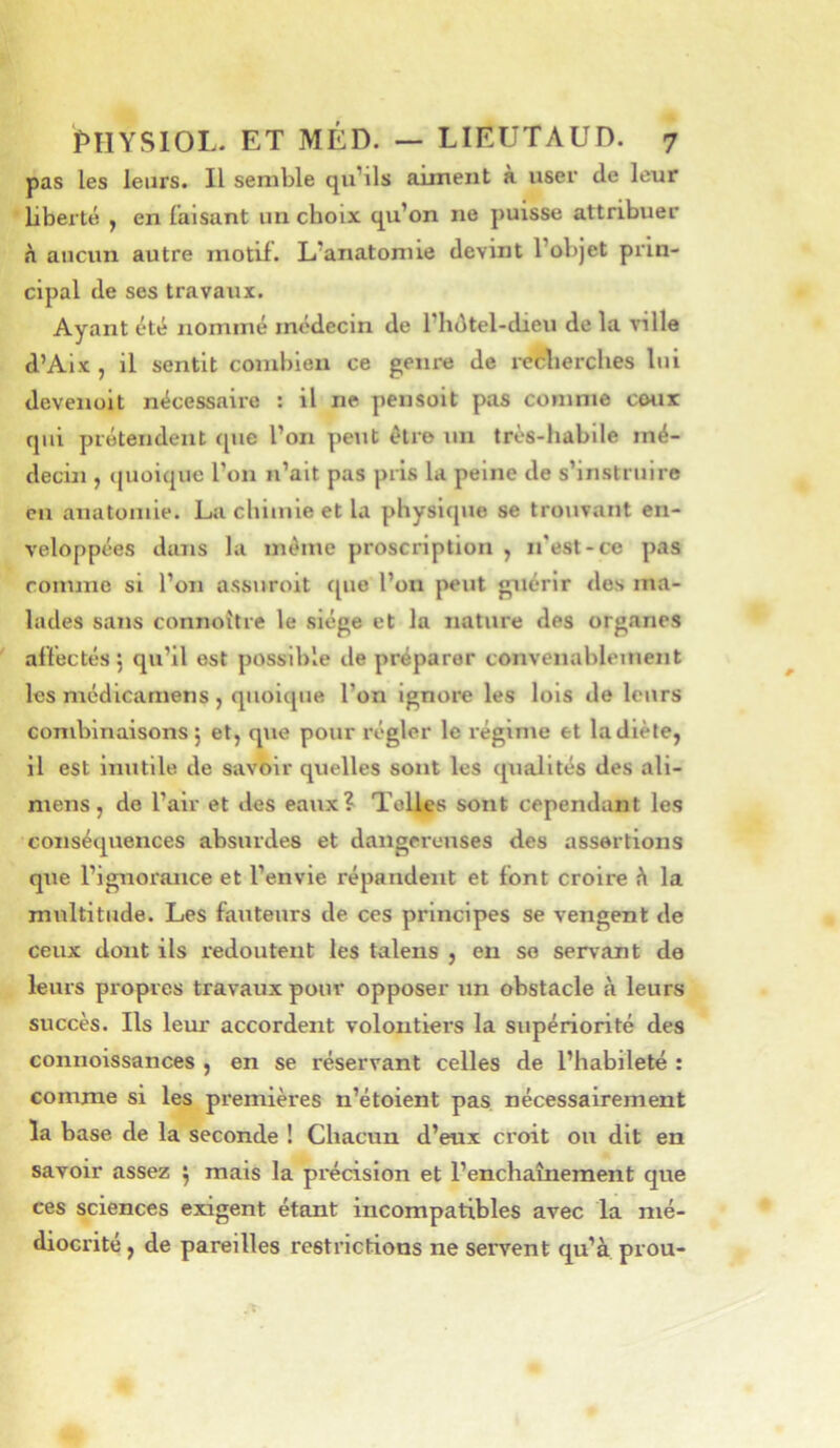 pas les leurs. Il semble qu’ils aiment à user de leur bberté , en faisant un choix qu’on ne puisse attribuer n aucun autre motif. L’anatomie devint l’objet prin- cipal de ses travaux. Ayant été nommé médecin de l’hdtel-dieu de la ville d’Aix , il sentit combien ce genre de i-ecberches lui deveiiüit nécessaire : il ne pensoit pas comme cour qui prétendent (pie l’on peut être un très-habile mé- decin , (pioiquc l’on n’ait pas pris la peine de s’instruire en anatomie. La chimie et la physique se trouvant en- veloppées dans la même proscription , n'est-ce pas comme si l’on assuroit cpie l’on peut guérir des ma- lades sans connoitre le siège et la nature des organes affectés 5 qu’il est possible de préparer convenablement les médicamens , quoicpie l’on ignore les lois de leurs combinaisons 5 et, que pour régler le régime et la diète, il est inutile de savoir quelles sont les cpialités des ali- niens, de l’air et des eaux? Toiles sont cependant les conséquences absurdes et dangereuses des assertions que l’ignorance et l’envie répandent et font croire ü la multitude. Les fauteurs de ces principes se vengent de ceux dont ils redoutent les talens , en se servant de leurs propres travaux pour opposer un obstacle à leurs succès. Ils leur accordent volontiers la supériorité des connoissances , en se réservant celles de l’habileté : comme si les premières n’étoient pas nécessairement la base de la seconde ! Chacun d’eux croit ou dit en savoir assez ^ mais la précision et l’enchaînement que ces sciences exigent étant incompatibles avec la mé- diocrité , de pareilles restrictions ne servent qu’à prou-