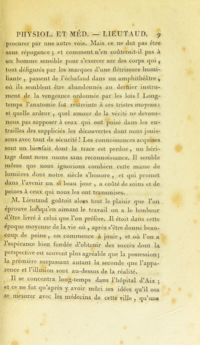 procurer par xine autre vole. Mais ce ne dut pas être sans répiigance 5 et comment n’en coùtcrolt-il pas à un homme sensible pour s’exercer sur des corps qui ^ tout défigurés par les marques d’une flétrissure humi- liante , pussent de l’échafaud dans un umphithéêtre y où. ils semblent être abandonnés au derftler instru- ment de la vengeance ordonnée par les lois ? Long- temps l’anatomie fut restreinte i\ ces tristes moyens : et quelle ardeur , quel amour de la vérité ne devons- nous pas supposer A ceux qui ont puisé dans les en- trailles des suppliciés les découvertes dont nous jouis- sons avec tant de sécurité ! Les connoissances acquises sont un bienfait dont la trace est perdue , un héri- tage dont nous usons sans reconnoissance. Il semble même que nous ignorions combien cette masse de lumières dont notre siècle s’honore , et qui promet dans l’avenir un si beau jour ^ a coiité de soins et de peines à ceux qui nous les ont transmises. ]\I. Lieutaud goûtoit alo^'s tout le plaisir que Ton éprouvé lorsqu’on aimant le travail on a le bonheur d être livre a celui que l’on préfère. Il étoit dans cette époque moyenne de la vie où , après s’être donné beau- coup de peine , on commence à jouir , et où l’on a 1 esperaiice bien fondée d’obtenir des succès dont la perspective est souvent plus agréable que la possession j la première surpassant autant la seconde que l’aopa- lence et 1 illusion sont au-dessus de la réalité. Il se concentra long-temps dans l’hôpital d’Aix j et ce ne fut qii’après y avoir mûri ses idées qu’il osa Æe mesurer avec les medeems de cette ville ^ qu’iuie