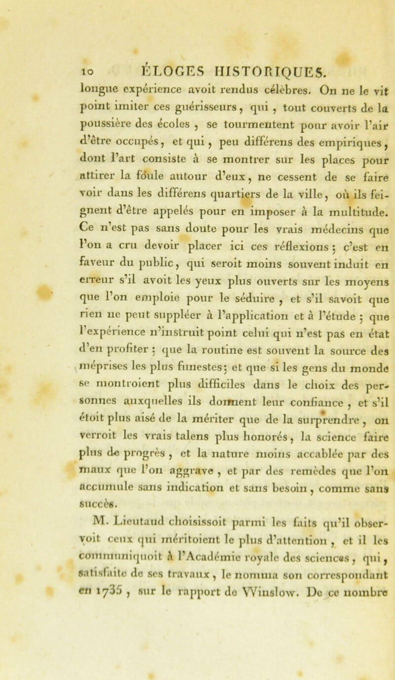longue expérience avoit rendus célèbres. On ne le vit point imiter ces guérisseurs, qui , tout couverts de la poussière des écoles , se tourmentent pour avoir l’air d’être occupés, et qui, peu différons des empiriques , dont l’art consiste à se montrer sur les places pour attirer la foule autour d’eux, ne cessent de se faire voir dans les différons quartiers de la ville, où ils fei- gnent d’être appelés pour en imposer à la multitude. Ce n’est pas sans doute pour les vrais médecins que l’on a cru devoir placer ici ces réflexions j c’est en faveur du public, qui seroit moins souvent induit en eiTeur s’il avoit les yeux plus ouverts sur les moyens que l’on emploie pour le séduire , et s’il savoit que rien ne peut suppléer à l’application et à l’étude j que l’experience n’instruit point celui qui n’est pas en état d’en profiter : que la routine est souvent la source des méprises les plus funestes: et que si les gens du monde se montroient plus difficiles dans le choix des per- sonnes auxquelles ils dorment leur confiance , et s’il etoit plus aise de la mériter que de la surprendre , on verroit les vrais talens plus honorés, la science faire plus de progrès , et la nature moins accablée par des maux que l’on aggrave , et par des remèdes que l’on accumule sans indication et sans besoin ^ comme sans succès. M. Lieutaud choisissoit parmi les faits qu’il obscr- yoit ceux qui méritoient le plus d’attention , et il les communiquoit l’Académie royale des sciences , qui j satisfaite de ses travaux, le nomma son correspondant en iy35 , sur le rapport do Wiiislow. De ce nombre