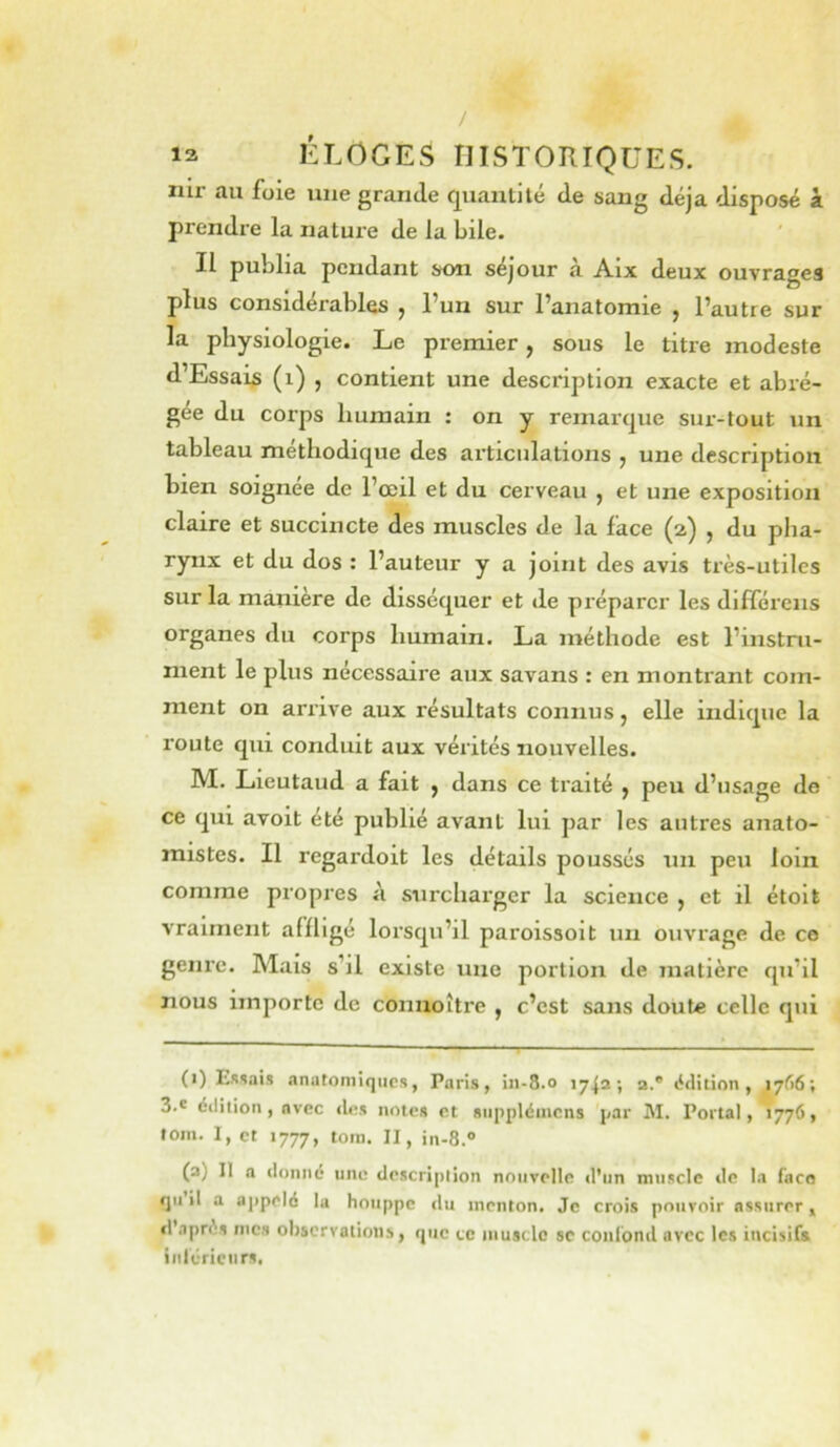 / 12 ÉLOGES HISTORIQUES. nir au foie une grande quantité de sang déjà disposé à prendre la nature de la bile. Il publia pendant son séjour à Aix deux ouvrages plus considérables , l’un sur l’anatomie , l’autre sur la physiologie. Le premier, sous le titre modeste d’Essais (i) , contient une description exacte et abré- gée du corps humain : on y remarque sur-tout un tahleau méthodique des articulations ^ une description bien soignée de l’œil et du cerveau , et une exposition claire et succincte des muscles de la face (2) , du plia- rynx et du dos : l’auteur y a joint des avis très-utiles sur la maniéré de disséquer et tle préparer les différens organes du corps humain. La méthode est l’instru- ment le plus nécessaire aux savans : en montrant com- ment on arrive aux résultats connus, elle indique la route qui conduit aux vérités nouvelles. M. Lieutaud a fait j dans ce traité ^ peu d’usage de ce qui avoit été publié avant lui par les autres anato- mistes. Il regardoit les détails poussés un peu loin comme propres à surcharger la science , et il étolt vraiment affligé lorsqu’il paroissolt un ouvrage de ce genre. Mais s’il existe une portion de matière qu’il nous importe de connoître , c’est sans doute celle qui (t) Essais anatomiques, Paris, in-8.0 1742; 2.® édition, 1766; 3.® édition, avec <U;s noies et siippléincns par M. Portai, 1776, fom. 1, et 1777, tora. II, in-8.® (a) II a donné une description nouvelle d'un muscle de la faco qu’il a aj)pelé la houppe du menton. Je crois pouvoir assurer ^ d’après mes observations, que te muscle sc coni'ond avec les incisifs intcricnrs,