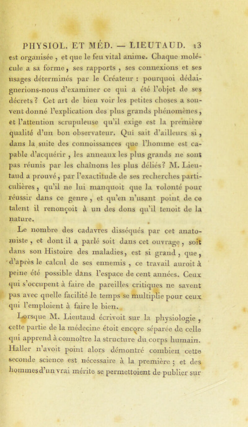 est organisée , et que le feu vital anime. Chaque molé- cule a sa forme y ses rapports , ses connexions et scs usages déterminés par le Créateur ; pourquoi dédai- gnerions-nous d’examiner ce qui a été l’objet do ses décrets? Cet art de bien voir les petites choses a sou- vent donné l’explication des plus grands pliénomèncs, et l’attention scrupuleuse qu’il exige est la première qualité d’un bon observateur. Qui sait d’ailleurs si , dans la suite des connoissances que l’iiomme est ca- pable d’acquérir , les anneaux les plus grands ne sont pas réunis par les chaînons les plus déliés? M. Lieu- taud a prouvé y par l’exactitude de ses recherches parti- culières , qu’il ne lui manquoit que la volonté pour réussir dans ce genre , et qu’en n’usant point, de ce talent il renonçoit à un des dons qu’il tenoit de la nature. • Le nombre des cadavres disséqués par cet anato- miste , et dont il a parlé soit dans cet ouvrage, soit dans son Histoire des maladies, est si grand , que , 'd’après le calcul de ses ennemis , ce travail au roi t à jieine été possible dans l’espace de cent années. Ceux qui s’occupent à faire de pareilles critiques ne savent pas avec quelle facilité le temps se multiplie pour ceux qui l’emploient à faire le bien. % rsque M. Lieutaud écrivoit sur la pliysiologie , cette partie de la médecine étolt encore séparée de celle qui apprend à connoître la structure du corps humain. Haller n’avoit point alors démontré combien cette seconde science est necessaire a la première j et des honnnesd un vrai mente se permettoient de publier sur