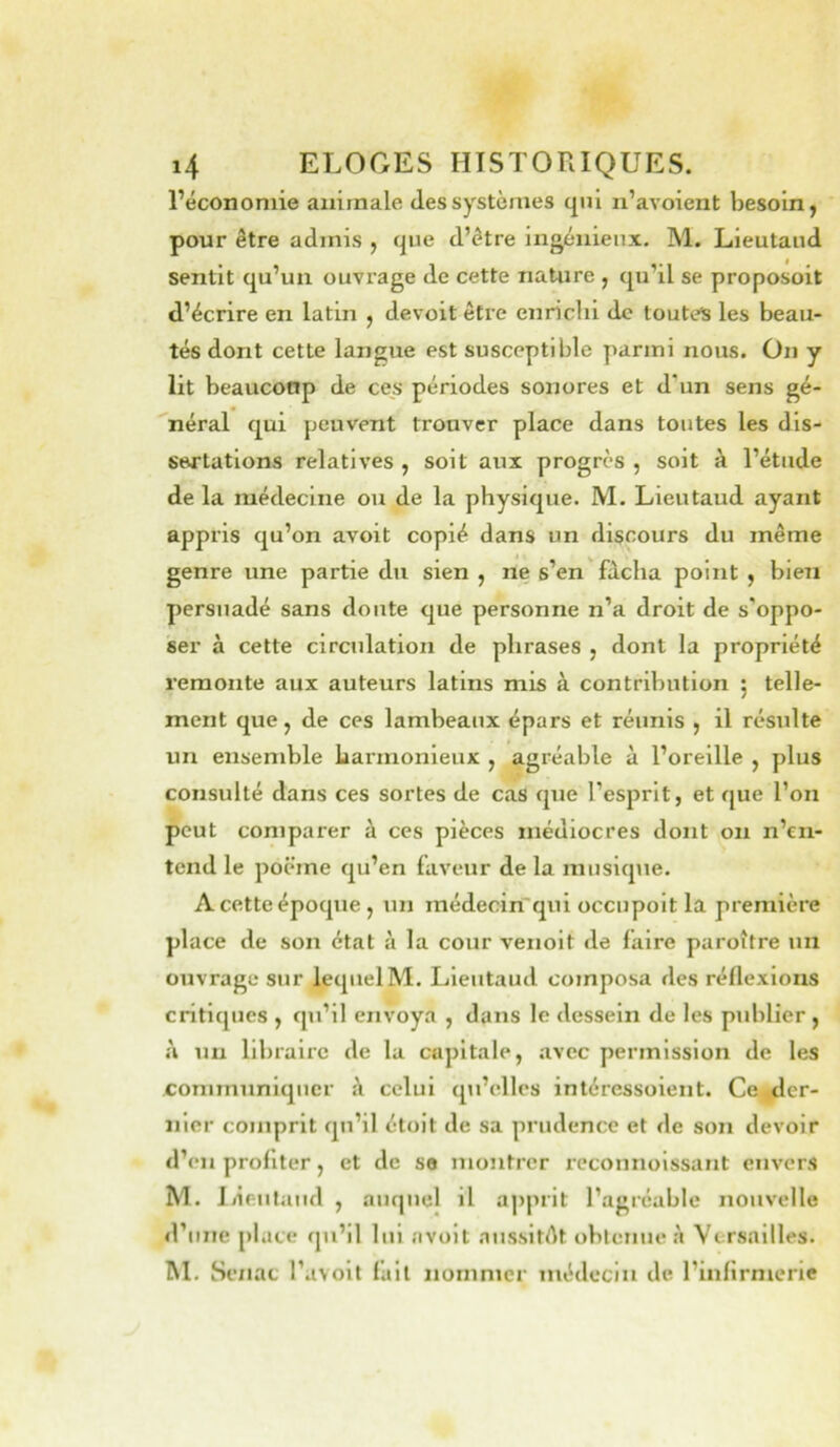 l’économie animale des systèmes qui n’avoient besoin, pour être admis , que d’être ingénieux. M. Lieutaud sentit qu’un ouvrage de cette nature , qu’il se proposoit d’écrire en latin , devoit être enriclii de toutes les beau- tés dont cette langue est susceptible parmi nous. On y lit beauconp de ces périodes sonores et d'un sens gé- néral qui peuvent trouver place dans toutes les dis- sertations relatives , soit aux progrès , soit à l’étude de la médecine ou de la physique. M. Lieutaud ayant appris qu’on avoit copié dans un discours du même genre une partie du sien , ne s’en'fâcha point , bien persuadé sans doute que personne n’a droit de s’oppo- ser à cette circulation de phrases , dont la propriété remonte aux auteurs latins mis à contribution 5 telle- ment que, de ces lambeaux épars et réunis , il résulte un ensemble harmonieux , agréable à l’oreille , plus consulté dans ces sortes de cas que l’esprit, et que l’on peut comparer à ces pièces médiocres dont 011 n’en- tend le poëme qu’en faveur de la inusiqiie. A cette époque, un médecin qui occupoit la première place de son état à la cour venoit de faire paroître un ouvrage sur lequel M. Lieutaud composa des réflexions critiques , qu’il envoya , dans le dessein de les publier, à un libraire de la capitale, .avec permission de les communiquer â celui qii’ellcs intéressolent. Ce, der- nier comprit qu’il étolt de sa prudence et de son devoir d’en profiter, et de se montrer reconnolssant envers M. 1 lieutaud , auquel il apprit l’agréable nouvelle d’une place qu’il lui avoit aussitôt obtenue .à Versailles. M. Sénat l’avoit fait nommer médecin de l’infirmerie