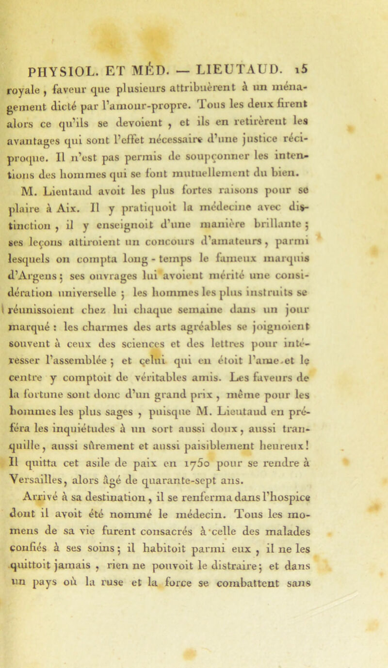 royale , faveur que plusieurs attribuèrent à un uiéna- geinent dicté par l’arnour-propre. Tous les deux firent alors ce qu’ils se dévoient , et ils en retirèrent les avantages qui sont l’effet nécessaire d’une justice réci- proque. Il n’est pas permis de soupçonner les inten- tions des hommes qui se font mutuellement du bien. M. Lieutaud avoit les plus fortes raisons pour se ])laire à Aix. Il y pratiquoit la médecine avec dis- tinction , il y cnseignoit d’une manière brillante ; ses leçons attiroient un concours d’amateurs, parmi Ies(juels on compta long - temps le fameux marquis d’Argeus 5 ses ouvrages lui' avoient mérité une consi- dération universelle 5 les hommes les plus instruits se 1 réunissoient chez lui chaque semaine dans un joiu* marqué : les charmes des arts agréables se joignoient souvent à ceux des sciences et des lettres pour inté- resser l’assemblée ; et qehii qui eu étoit l’ame.et Iç centre y comptoit de véritables amis. Les faveurs de la fortune sont donc d’un grand prix , meme pour les hommes les plus sages , puisque M. Lieutaud en pré- féra les Inquiétudes à un sort aussi doux, aussi tran- quille, aussi sftrement et aussi paisiblement heureux! Il quitta cet asile de paix en 1760 pour se rendre à Versailles, alors âgé de quarante-sept ans. Arrivé à sa destination, il se renferma dans l’hospice dont il avoit été nommé le médecin. Tous les rao- mens de sa vie furent consacrés à‘celle des malades confiés à ses soins 5 il habitoit parmi eux , il ne les quittoit jamais , rien ne pouvoit le distraire} et dans lin pays oh la ruse et la force se combattent sans