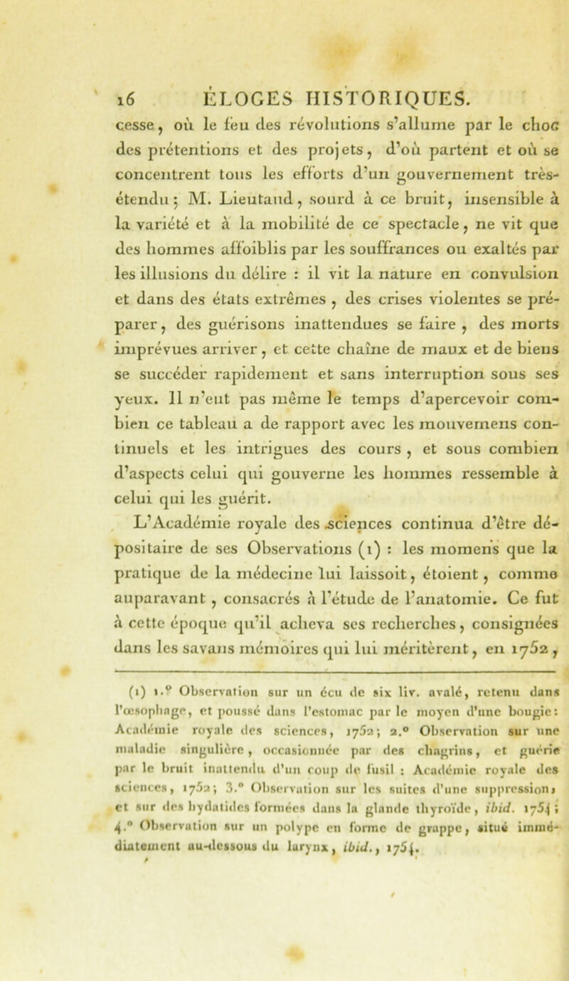 cesse, où le feu des révolutions s’allume par le choc des prétentions et des projets, d’où partent et où se concentrent tous les efforts d’un gouvernement très- étendu ; M. Lieutand, sourd à ce bruit, insensible à la variété et à la mobilité de ce' spectacle, ne vit que des hommes affoiblis par les souffrances ou exaltés par les illusions du délire : il vit la nature en convulsion et dans des états extrêmes , des crises violentes se pré- parer , des guérisons inattendues se faire , des morts imprévues arriver, et cette chaîne de maux et de biens se succéder rapidement et sans interruption sous ses yeux. 11 n’eut pas même le temps d’apercevoir com- bien ce tableau a de rapport avec les mouvernens con- tinuels et les intrigues des cours , et sous combien d’aspects celui qui gouverne les hommes ressemble à celui qui les guérit. , L’Académie royale des .sciences continua d’être dé- positaire de ses Observations (i) : les momens que la pratique de la médecine lui laissoit, étoient, comme auparavant , consacrés à l’étude de l’anatomie. Ce fut h cette époque qu’il acheva ses recherches, consignées dans les savans mémoires qui lui méritèrent, en 1762, (i) i.V Observation sur un écu de six Uv. avalé, retenu dans l’œsoplinge, et poussé dans l’estomac par le moyen d’une bougie; Académie royale dos sciences, lySa; a.® Observation sur tine maladie singulière , occasionnée par des chagrins, et guérie par le bruit inattendu d’un coup »le l’usil ; Académie royale des sciences, 175a; 3. Observation sur les suites d’une snppressionj et sur des liydatidcs i'ormées dans la glande thyroïde, ibid. 1754; 4.“ Observation sur un polype en forme de grappe, situé immé- diatement ttu-tlcssous du larynx, ibid,, 1754.