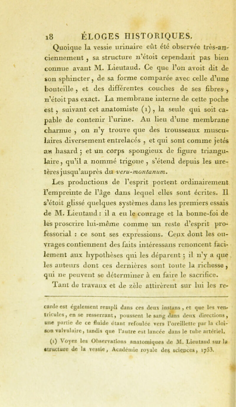 Quoique la vessie urinaire eût été observée très-an- ciennement , sa structure n’étoit cependant pas bien comme avant M. Lieutaud. Ce que l’on avoit dit de son sphincter, de sa forme comparée avec celle d’une bouteille , et des différentes couches de ses fibres , n’étoit pas exact. La membrane interne de cette poche est , suivant cet anatomiste (i) , la seule qui soit ca- pable de contenir l’urine. Au lieu d’une membrane charnue , on n’y trouve que des trousseaux muscu- laires diversement entrelacés , et qui sont comme jetés au hasard j et un corps spongieux de figure triangu- laire , qu’il a nommé trigoiie j s’étend depuis les ure- tères jusqu’auprès du veru-montanum. Les productions de l’esprit portent ordinairement l’empreinte de l’dge dans lequel elles sont écrites. Il s’étoit glissé quelques systèmes dans les premiers essais de M. Lieutaud: il a eu le courage et la bonne-foi de les proscrire lui-même comme un reste d’esprit pro- fessorial : ce sont ses expressions. Ceux dont les ou- vrages contiennent des faits intéressans renoncent faci- lement aux hypothèses qui les déparent 5 il n’y a que les auteurs dont ces dernières sont tonte la richesse y qui ne peuvent se déterminer à en faire le sacrifice. Tant de travaux et de zèle attirèrent sur lui les re- canle est également rcmj>li dans ces doux instans , et que les yen- triculcs, en se resserrant, poussent le sang dans deux directions, une partie de ce fluide étant refoulée Tcrs l’oreillette par la cloi- son valvulaire, lundis que l'autre est lancée dans le tube artériel. (i) Voyez les OliscrTntions anatomiques tle M. Lieutaud sur la •tructurc de la vessie, Acudéiuie royale dc^ scicuccs* 1753.