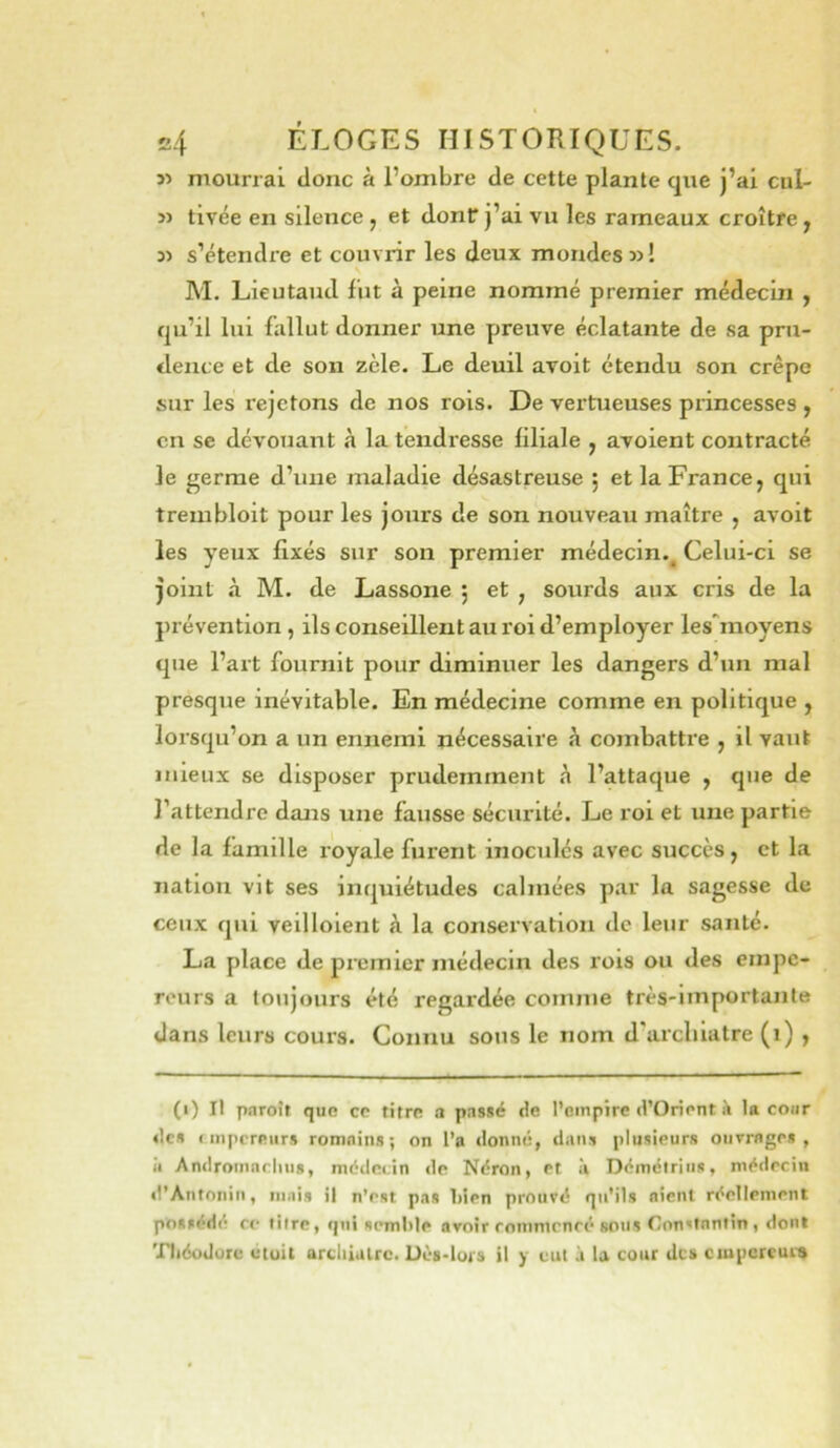 5> mourrai donc à l’ombre de cette plante que j’ai cul- î) tivée en silence , et dont j’ai vu les rameaux croître y s’étendre et couvrir les deux mondes »! \ M. Lieutaud fut à peine nommé premier médecin , qu’il lui fallut donner une preuve éclatante de sa pru- dence et de son zèle. Le deuil avoit étendu son crêpe sur les rejetons de nos rois. De vertueuses pi’incesses y en se dévouant à la tendresse liliale y avoient contracté le germe d’une maladie désastreuse ; et la France, qui trembloit pour les jours de son nouveau maître , avoit les yeux fixés sur son premier médecin.^ Celui-ci se joint à M. de Lassone ; et , sourds aux cris de la prévention , ils conseillent au roi d’employer lesTnoyens que l’art fournit pour diminuer les dangers d’un mal presque inévitable. En médecine comme en politique , lorsqu’on a un ennemi nécessaire à combattre , il vaut mieux se disposer prudemment à l’attaque , que de l’attendre dans une fausse sécurité. Le roi et une partie de la famille royale furent inoculés avec succès, et la nation vit ses inquiétudes calmées par la sagesse de ceux qui veilloient à la conservation de leur santé. La place de premier médecin des rois ou des empe- reurs a toujours été regardée comme très-importante dans leurs cours. Connu sous le nom d’arcliiatre (i) , (i) Il pnroîr que ce titre a passé de l’cinpîre d’Orient à la cour des empereurs romains; on l’a «lonné, dans plusieurs ouvrages, il Androinarlms, médecin de Néron, et à Démélriiis, médecin «l’Antoniii, mais il n'est pas bien prouvé qu'ils nient réellement possédé ce titre, qui semble avoir rommrncé sous Constantin, dont Théodore utuit ardiialrc. Dès-lois il y eut à la cour des ciupcrcui-»