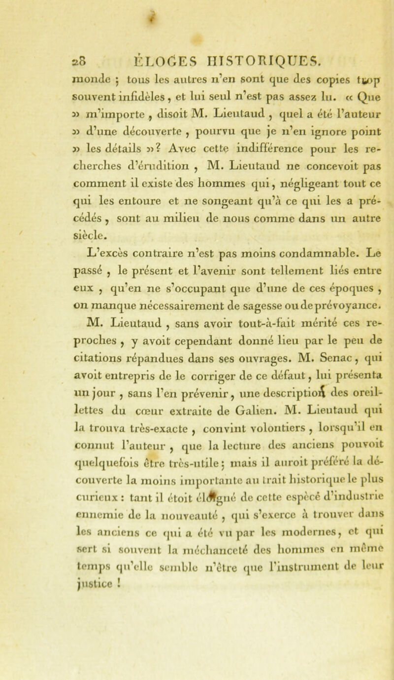 4 28 ÉLOCES IITSTOTIIQUES. monde 5 tous les autres n’en sont que des copies tiiop souvent infidèles, et lui seul n’est pas assez lu. « Que » m’importe , disoit M. Lieutaud , quel a été l’auteur i) d’une découverte , pourvu que je n’en ignore point » les détails 31? Avec cette indifférence pour les re- cherches d’érudition , M. Lieutaud ne concevoit pas comment il existe des hommes qui, négligeant tout ce qui les entoure et ne songeant qu’à ce qui les a pré- cédés , sont au milieu de nous comme dans un autre siècle. L’excès contraire n’est pas moins condamnable. Le passé , le présent et l’avenir sont tellement liés entre eux , qu’en ne s’occupant que d’une de ces époques , on manque nécessairement de sagesse ou de prévoyance. M. Lieutaud , sans avoir tout-à-fait mérité ces re- proches , y avoit cependant donné lieu par le peu de citations répandues dans ses ouvrages. M. Senac, qui avoit entrepris de le corriger de ce défaut, lui présenta un jour , sans l’en prévenir, une description des oreil- lettes du cœur extraite de Galien. M. Lieutaud qui la trouva très-exacte , convint volontiers , lorsqu’il en connut l’auteur , que la lecture des anciens pouvoit quelquefois être très-utile j mais il aiiroit préféré la dé- couverte la moins importante au Irait liistorique le plus curieux : tant il étolt él<#gué de cette espècê d’industrie ennemie de la nouveauté , qui s’exerce à trouver dans les anciens ce <|ui a été vu par les modernes, et qui sert si souvent la méchanceté des hommes en môme temps qu’elle semble n’étre que rinslriuncnt de leur justice !